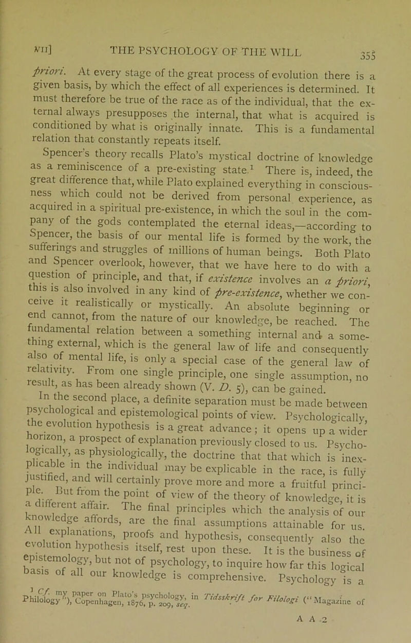 355 priori. At every stage of the great process of evolution there is a given basis, by which the effect of all experiences is determined. It must therefore be true of the race as of the individual, that the ex- ternal always presupposes the internal, that what is acquired is conditioned by what is originally innate. This is a fundamental relation that constantly repeats itself. Spencers theory recalls Plato’s mystical doctrinc of knowledge as a remimscence of a pre-existing State.1 There is, indeed, the great difference that, while Plato explained everything in conscious- ness which could not be derived from personal experience as acquired in a spiritual pre-existence, in which the soul in the com- pany of the gods contemplated the eternal ideas,—according to Spencer, the basis of our mental life is formed by the work, the sutferings and struggles of millions of human beings. Both Plato and Spencer overlook, however, that we have herc to do with a question of principle, and that, if existence involves an « priori this is also involved in any kind of pre-cxistence, whether we con- ceive it reahstically or mystically. An absolute beginning or end cannot, from the nature of our knowledge, be reached. The fundamental relation between a something internal and a some- thing external, which is the general law of life and consequentlv a so of mental life, is only a special case of the general law of relativty From one single principle, one single assumption, no result as has been already shown (V. D. 5), can be gained. n the second place, a definite separation must be made between psychological and epistemological points of view. Psychologicallv ie evolution hypothesis is a great advance ; it opens up a wider horizon, a prospect of explanation previously closed to us. Psycho- logica ly, as physiologically, the doctrine that that which is incx- ^ m jhe.Indlvidual may be explicable in the race, is fully WI 1 certainly prove more and more a fruitful princi- p e Lut from the point of view of the theory of knowledge, it is knowW 3 The final PrinciPles which ^e analysis of our cdge affords, are the final assumptions attainable for us _ exPla^atIons, Proofs and hypothesis, consequently also the evolution hypothesis itself, rest upon these. It is the business of basU of af’ T °,f ryCh0l°gy>t0 incluire how far this logical f all our knowledge is comprehensive. Psychology is a Phil^g^),^reXE^t°8%rpy.CLtS4.in TidSSkrifi f°r Magazine of