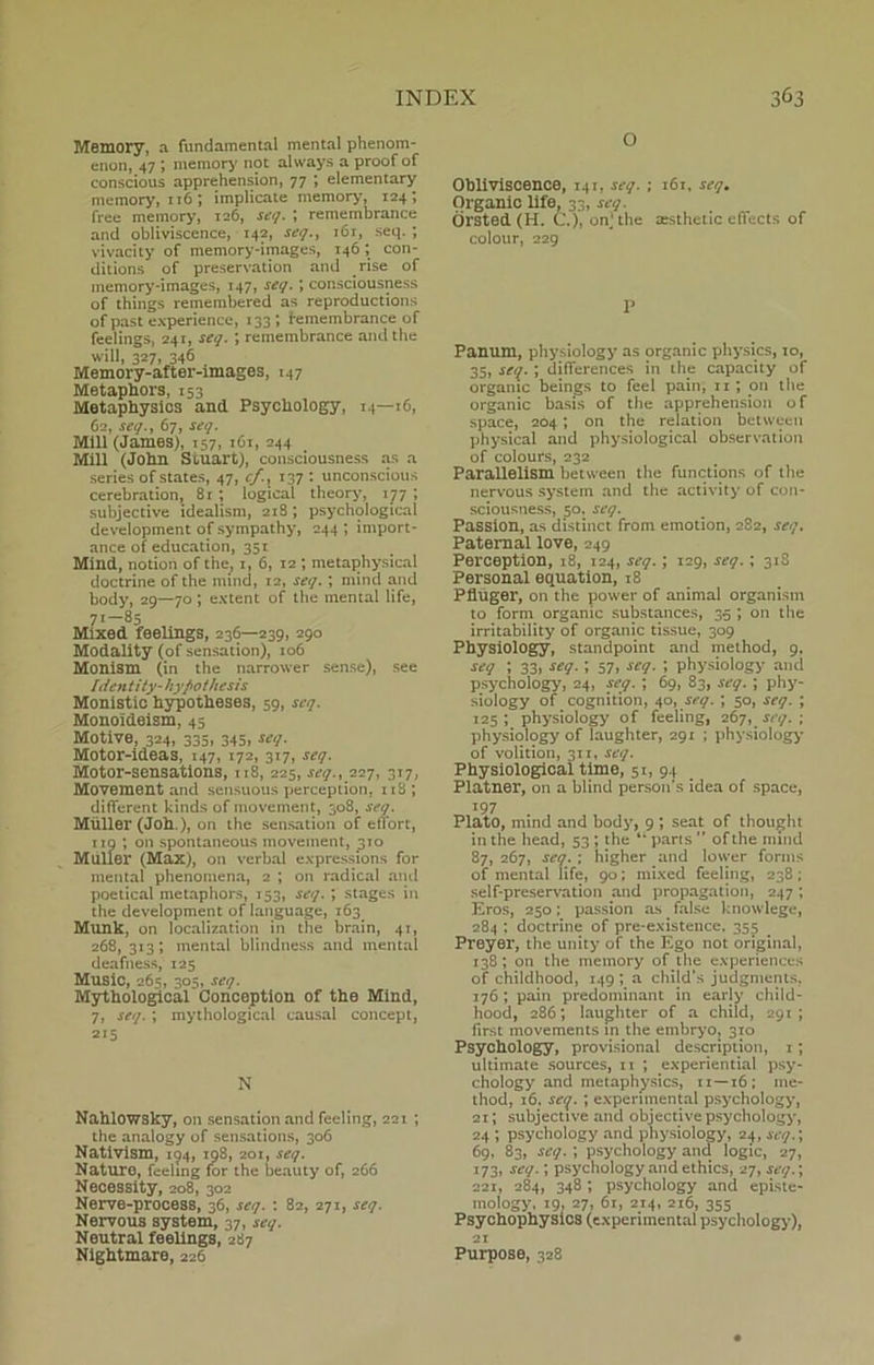 Memory, a fundamental mental phenom- enon, 47 ; memory not alvvays a proof of conscious apprehension, 77 ; elementary memory, 116; implicate memory, 124; free memory, 126, seq. ; remembrance and obliviscence, 142, seq., 161, seq.; vivacity of memory-images, 146; con- ditions of preservation and rise of memory-images, 147, seq.; consciousness of things remembered as reproductions of past experience, 133 ; remembrance of feelings, 241, seq. ; remembrance and the will, 327, 346 Memory-after-images, 147 Metaphors, 153 Metaphysics and. Psycliology, 14—16, 62, seq., 67, seq. Mili (James), 157, 161, 244 Mili (John Stilart), consciousness as a series of States, 47, r/., 137 : unconscious cerebration, 8r ; logical theory, 177 ; subjective idealism, 218; psychological development of sympathy, 244; import- ance of education, 351 Mind, notion of the, 1, 6, 12 ; metaphysical doctrine of the mind, 12, seq. ; mind and body, 29—70 ', extent of the mental life, 71—85 Mixed feelings, 236—239, 290 Modality (of sensation), 106 Monism (in the narrower sense), see Identity- hy/>othesis Monistic hypotheses, 59, seq. Monoideism, 45 Motive, 324, 335, 345, seq. Motor-ideas, 147, 172, 317, seq. Motor-sensations, 118, 225, seq., 227, 317, Movement and sensuous perception, 11S; different kinds of movement, 308, seq. Muller (Joh.), on the sensation of efiort, 110 ; on spontaneous movement, 310 Muller (Max), on verbal expressions for mental phenomena, 2 ; on radical and poetical metaphors, 153, seq. ; stages in the development of language, 163. Munk, on localization in the brain, 41, 268, 313; mental blindness and mental deafness, 125 Music, 265, 305, seq. Mythological Conception of the Mind, 7, seq. ; mythological causal concept, 215 N Nahlowsky, on sensation and feeling, 221 ; the analogy of sensations, 306 Nativism, 194, 198, 201, seq. Nature, feeling for the beauty of, 266 Necessity, 208, 302 Nerve-process, 36, seq. : 82, 271, seq. Nervous system, 37, seq. Neutral feelings, 287 Nightmare, 226 O Obliviscence, 141, seq. ; 161, seq, Organic life, 33, seq. Orsted (H. C.), on; the æsthetic eflects of colour, 229 P Panum, physiology as organic physics, 10, 35, seq. ; differences in the capacity of organic beings to feel pain, ir ; on the organic basis of the apprehension of space, 204; on the relation between physical and physiological observation of colours, 232 Parallelism betsveen the functions of the nervous system and the activity of con- sciousness, 50. seq. Passion, as distinet from emotion, 282, seq. Paternal love, 249 Perception, 18, 124, seq.; 129, seq.; 318 Personal equation, 18 Pfluger, on the power of animal organism to form organic substances, 35 ; on the irritability of organic tissue, 309 Physiology, standpoint and method, 9. seq ; 33, seq. ; 57, seq. ; physiology and psychology, 24, seq. ; 69, 83, seq. ; phy- siology of cognition, 40, seq. ; 50, seq. ; 125; physiology of feeling, 267, seq. ; physiology of laughter, 291 ; physiology of volition, 311, seq. Physiological time, 51, 94 Platner, on a blind person’s idea of space, 197 Plato, mind and body, 9 *, seat of thought in the head, 53 ; the 4i parts of the mind 87,267, seq. : higher and lower forms of mental life, 90; mixed feeling, 238 ; self-preservation and propagation, 247; Eros, 250; passion as false knowlege, 284 ; doctrine of pre-existence. 355 Preyer, the unity of the Ego not original, 138 ; on the memory of the experiences of childhood, 149; a child’s judgments. 176 ; pain predominant in early child- hood, 286; laughter of a child, 291; first movements in the embryo, 310 Psychology, provisional description, 1; ultimate sources, 11 ; experiential psy- chology and metaphysics, 11—16; me- thod, 16, seq. ; experimental psychology, 21; subjective and objective psychology, 24 *, psychology and physiology, 24, seq.; 69, 83, seq. ; psychology and logic, 27, 173, seq.; psychology and ethics, 27, seq.; 221, 284, 348 ; psychology and episte- mology, 19, 27, 6r, 214, 216, 355 Psychophysics (experimental psychology), 21 Purpose, 328