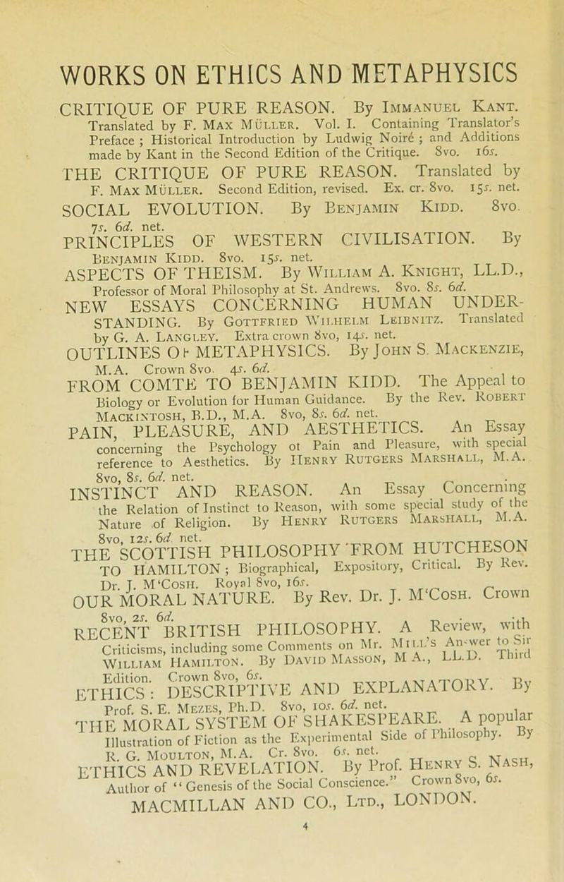 CRITIQUE OF PURE REASON. By Immanuel Kant. Translated by F. Max Muller. Vol. I. Containing Translator’s Preface ; Historical Introduction by Ludwig Noiré ; and Additions made by Kant in the Second Edition of the Critique. 8vo. 16s. THE CRITIQUE OF PURE REASON. Translated by F. Max Muller. Second Edition, revised. Ex. cr. 8vo. 151. net. SOCIAL EVOLUTION. By Benjamin Kidd. 8vo. 7s. 6d. net. „ PRINCIPLES OF WESTERN CIVILISATION. By Benjamin Kidd. 8vo. 151-. net. ASPECTS OF THEISM. By William A. Knight, LL.D., Professor of Moral Philosophy at St. Andrews. 8vo. 8a 6d. NEW ESSAYS CONCERNING HUMAN UNDER- STANDING. By Gottfried Wilhelm Leibnitz. Translated by G. A. Langley. Extra crown 8vo, 14A net. OUTLINES Oh METAPHYSICS. By John S Mackenzie, M.A. Crown 8vo. 4A 6d. FROM COMTE TO BENJAMIN KIDD. The Appeal to Biology or Evolution for Human Guidance. By the Rev. Rober r Macintosh, B.D., M.A. 8vo, 8a 6d. net. PAIN PLEASURE, AND AESTHETICS. An Essay concerning the Psychology ot Pain and Pleasure, with special reference to Aesthetics. By IIenry Rutgers Marshall, M.A. 8vo, Ss. 6d. net. _ ^ INSTINCT AND REASON. An Essay Concerning the Relation of Instinet to Reason, with some special study of the Nature of Religion. By Henry Rutgers Marshall, M.A. THE°SCOTTISH PHILOSOPHY FROM HUTCHESON TO HAMILTON ; Biographical, Expository, Critical. By Rev. Dr. T. M'Cosil Royal 8vo, i6a „ OUR MORAL NATURE. By Rev. Dr. J. M Cosh. Crown Svo, 2A 6d. RECENT BRITISI-I PHILOSOPHY. Criticisms, including some Comments on Mr. - T, • , William Hamilton. By David Masson, M A., LL. . ETHICS1’: DESCRIPTIVE AND EXPLANATORY. By Pinf S F Mezes. Ph. D. 8vo, i oa 6 d. net. THE MORAL SYSTEM OE SHAKESPEARE A popular Illustration of Fiction as the Experimental Side of Plnlosophy. y R. G. Moulton, M.A. Cr. 8vo. 6a net. xfa<-h ETHICS AND REVELATION. By Prof. Hlnr\ S. Nash, Author of “ Genesis of the Social Conscience. Crown Svo, 6a MACMILLAN AND CO., Ltd., LONDON. A Review, with Mii.l’s An-wer to Sir