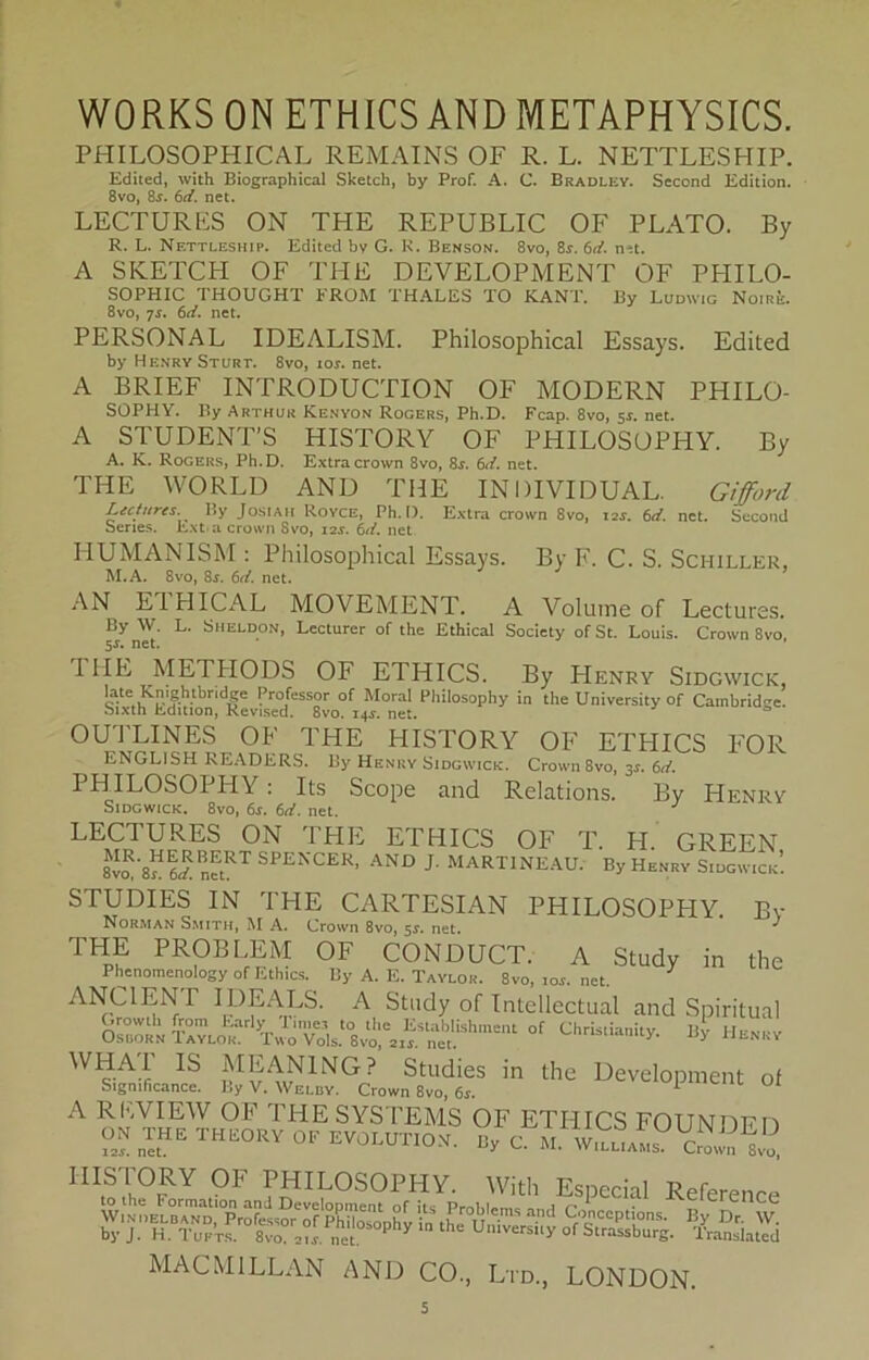 PHILOSOPHICAL REMAINS OF R. L. NETTLESHIP. Edited, with Biographical Sketch, by Prof. A. C. Bradley. Second Edition. 8vo, 8j. 6d. net. LECTURES ON THE REPUBLIC OF PLATO. By R. L. Nettleship. Edited bv G. R. Benson. 8vo, 8r. 6d. n-it. A SKETCH OF THE DEVELOPMENT OF PHILO- SOPHIC THOUGHT FROM THALES TO KANT. By Ludwig Noire. 8vo, 7s. 6d. net. PERSONAL IDEALISM. Philosophical Essays. Edited by Henry Sturt. 8vo, ioj. net. A BRIEF INTRODUCTION OF MODERN PHILO- SOPHY. By Arthur Kenyon Rogers, Ph.D. Fcap. 8vo, ss. net. A STUDENTS HISTORY OF PHILOSOPHY. By A. K. Rogers, Ph.D. Extracrown 8vo, 8j. 6d. net. THE WORLD AND THE INDIVIDUAL. Gifford Extra crown 8vo, 12s. 6d. net. Second Lectures. By JbsiAH Royce, Ph.D. Series. Ext.a crown Svo, i2r. 6d. net HUMANISM : Philosophical Essays. By F. C. S. Schiller, M.A. 8vo, 8j. 6d. net. AN EIHICAL MOVEMENT. A Voluine of Lectures. By \V. L. Sheldon, Lecturcr of the Ethical Society ofSt. Louis. Crown 8vo 5$. net. I1IE METIIODS OF ETHICS. By Henry Sidgwick, Sixth^ in theUniversityof Ca,nbridge. OUTLINES OF THE HISTORY OF ETHICS FOR ENGLISH READERS. By Henry Sidgwick. Crown 8vo, 31. 6d. PHILOSOPHY : Its Scope and Relations. By Henry Sidgwick. 8vo, 6j. 6d. net. J LECTURES ON THE ETHICS OF T. H. GREEN 8^'8n Id. netRT SPENCER’ AND J- MART1NEAU. By Henry Sidgwick! STUDIES IN THE C ARTESI AN PHILOSOPHY. Bv Norman Smith, M A. Crown 8vo, 5$. net. ^ THE PROBLEM OF CONDUCT. A Study in the Phenomenology of Ethics. By A. E. Taylor. 8vo, ror. net. ANC1ENT IDEALS. A Study or Intellectual and Spiritual 0S!i T^^r^^.,t08vt»?ntUshment °f Chrislianity' Henry ^ MEAN1NG? Studies in the Development of Significance. By V. Welby. Crown 8vo, 6s. 1 e U OI A RFVIEW OF THE SYSTEMS OF ETHICS FOUNDFn 0» THE THEORY OF EVOLUTION C. M. TT cTtl. bvT'’t.T„;^fcr.s Sbsbj.