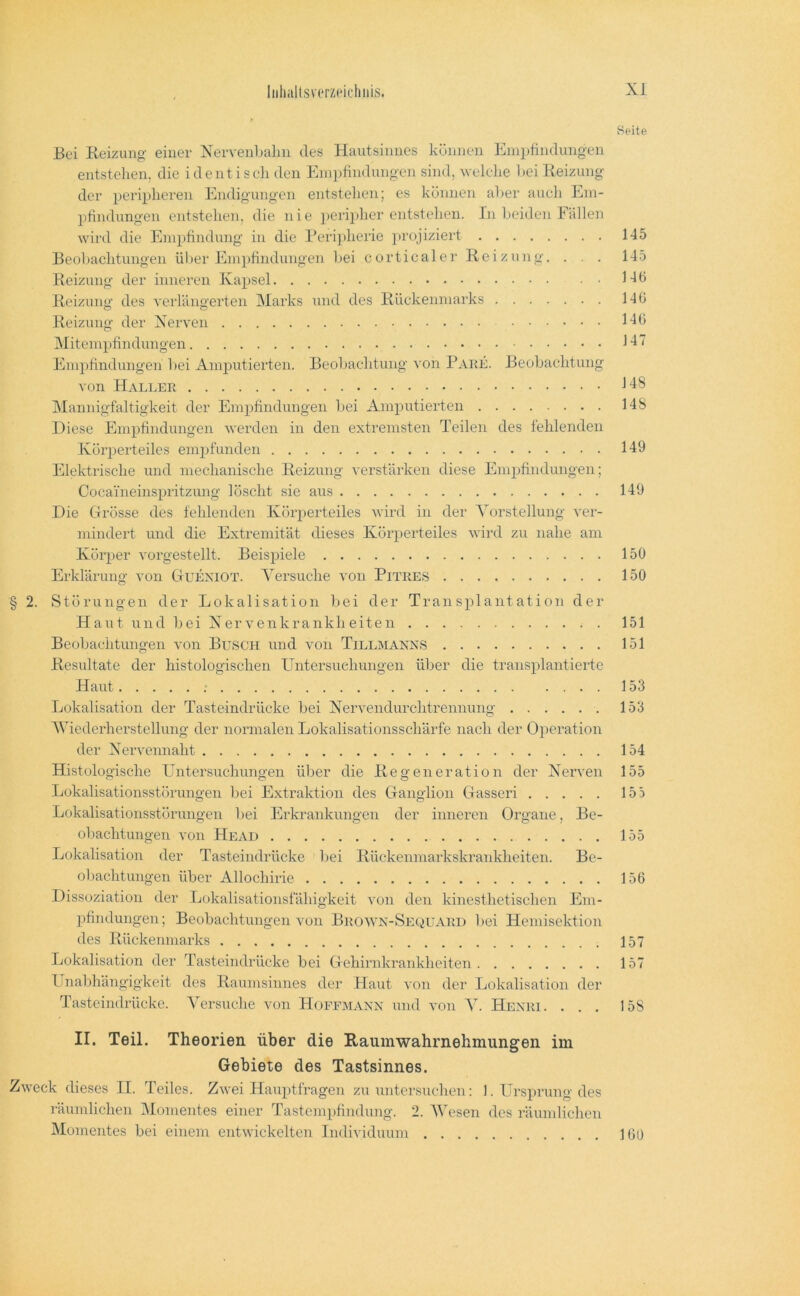 Seite Bei Reizung einer Xervenbalin des Hautsinnes können Einpfindung-en entstellen, die i de nt i sch den Empfindungen sind, welche hei Reizung der peripheren Endigungen entstehen; es können aber auch Eni- jifindungen entstehen, die nie periither entstehen. In beiden Fällen wird die Empfindung in die l*eri]»heile projiziert 145 Beoltachtungen ül»er Empfindungen bei corticaler Reizung. . . 145 Reizung der inneren Kapsel 146 Reizung des verlängerten Marks und tles Rückenmarks 146 Reizung der Xerven Hb Mitempfindungen H Empfindungen liei Amjiutierten. Beoliachtung von Pake. Beobachtung von Haller IMannigfaltigkeit der Empfindungen bei Amputierten 148 Diese Empfindungen werden in den extremsten Teilen des fehlenden Körperteiles enipfunden 149 Elektrische und mechanische Reizung verstärken diese Empfindungen; Cocaineinspritzung löscht sie aus 149 Die Ofrösse des fehlenden Kör2»erteiles wird in der Yorstellung ver- mindert und die Extremität dieses Köri>erteiles wird zu nahe am Körjier vorgestellt. Beis^iiele 150 Erklärung von CtUEXIOT. Versuche von Pitres 150 § 2. Störungen der Lokalisation bei der Transjilantation der Haut und bei Xervenkrankheiten 151 Beobachtungen von Busch und von Tillmanns 151 Resultate der histologischen Untersuchungen über die transjilantierte Haut : 153 Lokalisation der Tasteindrücke bei Xervendurchtrennung 153 AViederherstelhmg der normalen Lokalisationsschärfe nach der Operation der Xervennaht 154 Histologische Untersuchungen über die Regeneration der Xerven 155 Lokalisationsstörungen l»ei Extraktion des Ganglion Gasseri 155 Lokalisationsstörungen bei Erkrankungen der inneren Oi'gane, Be- obachtungen von He AD 155 Lokalisation der Tasteindrücke l»ei Rückenmarkskraiddieiten. Be- obachtungen über Allochirie 156 Dissoziation der Lokalisationsfähigkeit von den kinesthetischen Em- jifindungen; Beobachtungen von Brown-Sequard bei Hemisektion des Rückenniarks 157 Lokalisation der Tasteindrücke bei Gehirnkrankheiten 157 Unabhängigkeit des Raumsinnes dei‘ Haut von der Lokalisation der Tasteindrücke. Versuche von Hoffmann und von V. Henri. ... 158 II. Teil. Theorien über die Raumwahrnehmungen im Gebiete des Tastsinnes. Zweck dieses II. Teiles. Zwei Hauptfragen zu untersuchen: 1. Ursprung des räumlichen Momentes einer Tastempfindung. 2. AVesen des räumlichen Momentes bei einem entwickelten Individuum 160