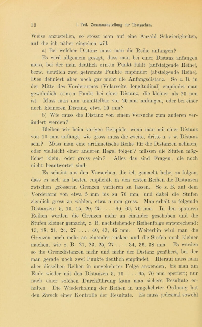 AVeise anzustellen, so stösst man auf eine Anzahl Schwierigkeiten, auf die ich naher eingehen will. a) Bei welcher Distanz muss man die Beihe anfangen? Es wird allgemein gesagt, dass man bei einer Distanz anfangen muss, hei der man deutlich einen Punkt fühlt (aufsteigende Beihe), bezw. deutlich zwei getrennte Punkte emiDfindet (absteigende Beihe). Dies definiert aber noch gar nicht die Anfangsdistanz. So z. B. in der Mitte des Vorderarmes (Volarseite, longitudinal) empfindet man gewöhnlich einen Punkt bei einer Distanz, die kleiner als 20 mm ist. Muss man nun unmittelbar vor 20 mm anfangen, oder bei einer noch kleineren Distanz, etwa 10 mm? b; AVie muss die Distanz von einem A^ersuche zum anderen ver- ändert werden ? Bleiben wir beim vorigen Beisj^iele, wenn man mit einer Distanz von 10 mm anfängt, wie gross muss die zweite, dritte u. s. w. Distanz sein ? AIiiss man eine arithmetische Beihe für die Distanzen nehmen, oder vielleicht einer anderen Begel folgen? müssen die Stufen mög- Hchst klein, oder gross sein? Alles das sind Fragen, die noch nicht beantwortet sind. Es scheint aus den A^ersuchen, die ich gemacht habe, zu folgen, dass es sich am besten empfieblt, in den ersten Bedien die Distanzen zwischen grösseren Grenzen variieren zu lassen. So z. B. auf dem Vorderarm von etwa 5 mm bis zu 70 mm, und dabei die Stufen ziemlich gross zu wählen, etwa 5 mm gross. Alan erhält so folgende Distanzen: 5, 10, 15, 20, 25 ... . 60, 65, 70 mm. In den späteren Bedien werden die Grenzen mehr an einander geschoben und die Stufen kleiner gemacht, z. B. nachstehender Bedientolge entsprechend: 15, 18, 21, 24, 27 .... 40, 43, 46 mm. AVeiterhin wird man die Grenzen noch mehr an einander rücken und die Stufen noch kleiner machen, wie z. B. 21, 23, 25, 27 ... . 34, 36, 38 mm. Es werden so die Grenzdistanzen mehr und mehr der Distanz genähert, bei der man gerade noch zwei Punkte deutlich empfindet. Hierauf muss man aber dieselben Bedien in umgekehrter Folge anwenden, liis man am Ende wieder mit den Distanzen 5, 10 .... 65, 70 mm oiieriert; nur nach einer solchen Durchführung kann man sichere Besiiltate er- halten. Die AViederholung der Bedien in umgekehrter Ordnung hat den Zweck einer Kontrolle der Besultate. Es muss jedesmal sowohl