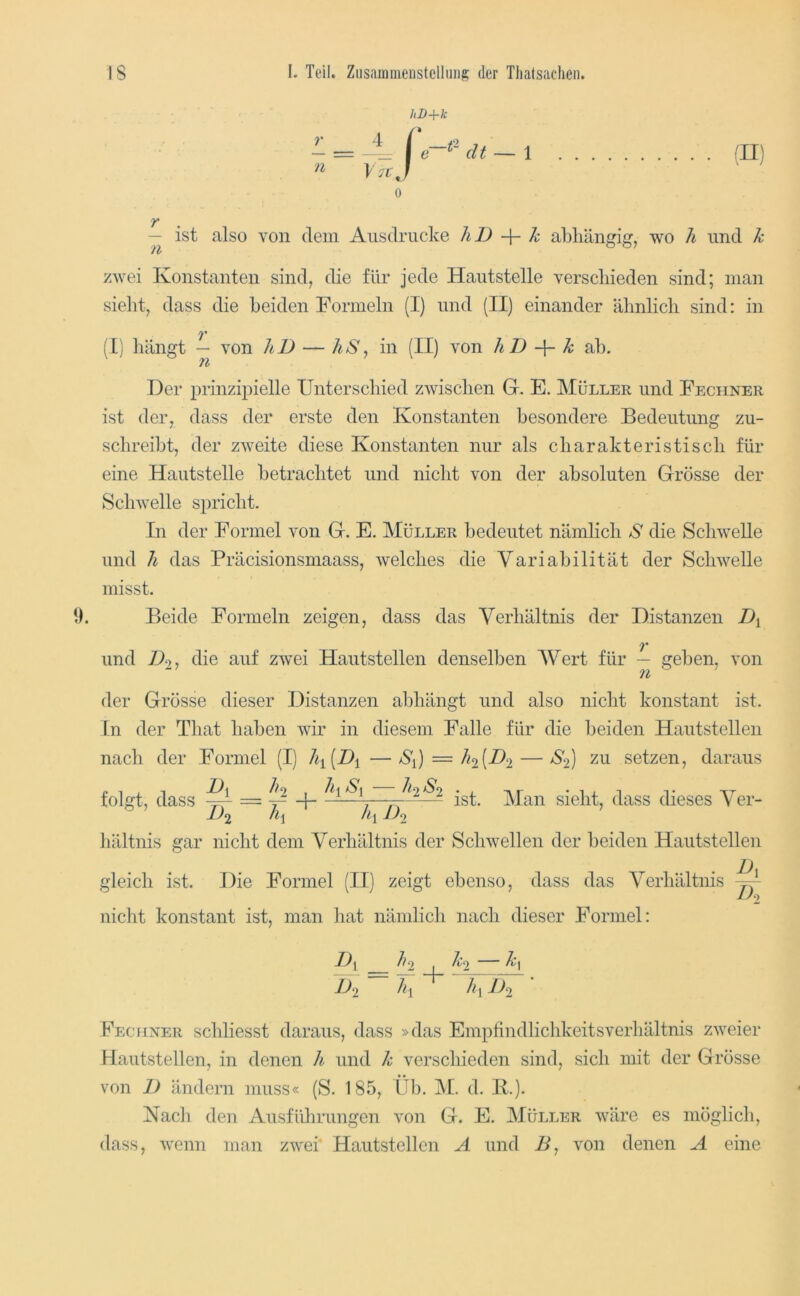 hD+k 0 — ist also von dem Ausdrucke JiD k abliäncric:, wo h und k zwei Konstanten sind, die für jede Hautstelle verscliieden sind; man sieht, dass die beiden Formeln (I) und (II) einander ähnlich sind: in (I) hängt — von liD — liS ^ in (II) von hIJ k ab. Der prinzipielle Unterschied zwischen G. E. Müller und Fechner ist der, dass der erste den Konstanten besondere Bedeutung zu- schreibt, der zweite diese Konstanten nur als charakteristisch für eine Hautstelle betrachtet und nicht von der absoluten Grösse der Schwelle spricht. In der Formel von G. E. Müller bedeutet nämlich S die Schwelle und h das Präcisionsmaass, welches die Variabilität der Schwelle misst. 1). Beide Formeln zeigen, dass das Verhältnis der Distanzen 7* und die auf zwei Hautstellen denselben Wert für — geben, von der Grösse dieser Distanzen abhängt und also nicht konstant ist. ln der That haben wir in diesem Falle für die beiden Hautstellen nach der Formel (I) lh[Di—S^) = Ji2[D2 — S2] zu setzen, daraus ist. Man sieht, dass dieses Ver- folgt, dass = liältnis gar nicht dem Verhältnis der Schwellen der beiden Hautstellen gleich ist. Die Formel (II) zeigt ebenso, dass das Verhältnis ^ nicht konstant ist, man hat nämlich nach dieser Formel: ^''2 I '^‘'2 1)2 ky 1)2 Fechner schliesst daraus, dass »das EmpfindlichkeitsVerhältnis zweier Hautstellen, in denen h und k verschieden sind, sich mit der Grösse von D ändern muss« (S. 185, Üb. JM. d. 11.). Kacli den Ausfülirungen von G. E. Müller wäre es möglich, dass, wenn man zwei Hautstellen A und B, von denen A eine