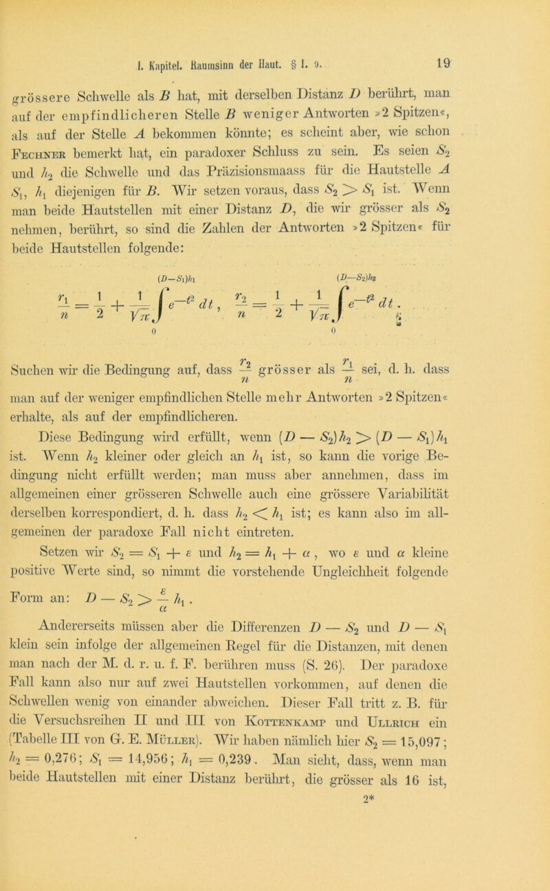 grössere Schwelle als B hat, mit derselben Distanz D berülirt, man auf der empfindlicheren Stelle B weniger Antworten »2 Spitzen«, als auf der Stelle A bekommen könnte; es scheint aber, wie schon . Fechner bemerkt hat, ein paradoxer Schluss zu sein. Es seien /S'2 und 7^2 die Schwelle und das Präzisionsmaass für die Haiitstelle A >S'i, 7<i diejenigen für Wir setzen voraus, dass ^'2 ^ ist. Wenn man beide Hautstellen mit einer Distanz D, die wir grösser als nehmen, berührt, so sind die Zahlen der Antworten »2 Spitzen« für beide Hautstellen folgende: {D-Si)ln (D—Si)li2 7* 7* Suchen wir die Bedingung auf, dass — grösser als — sei, d. h. dass n n man auf der weniger empfindlichen Stelle mehr Antworten »2 Spitzen« erhalte, als auf der empfindlicheren. Diese Bedingung wird erfüllt, wenn (D — ^'2)^2'^ ist. Wenn kleiner oder gleich an ist, so kann die vorige Be- dingung mellt erfüllt werden; man muss aber annehmen, dass im allgemeinen einer grösseren Schwelle auch eine grössere Variabilität derselben korrespondiert, d. h. dass ist; es kann also im all- gemeinen der paradoxe Fall nicht eintreten. Setzen wir = S\ ^ ^n^d /12 = -f- a , wo e und a kleine positive AVerte sind, so nimmt die vorstehende Ungleichheit folgende Form an: D — *$'2 > — 7«, . a ^ Andererseits müssen aber die Difierenzen D — S2 und D — Vj klein sein infolge der allgemeinen Pegel für die Distanzen, mit denen man nach der M. d. r. u. f. F. berühren muss (S. 26). Der paradoxe Fall kann also nur auf zwei Hautstellen Vorkommen, auf denen die Schwellen wenig von einander ab weichen. Dieser Fall tritt z. B. für die Versuchsreihen H und ITI von Kottenkamp und Ullrich ein (Tabelle IH von Gr. E. Müller). AVir haben nämlich Ifier S2 — 15,097; 7^2 = 0,276; = 14,956; — 0,239. Alan sieht, dass, wenn man beide Hautstellen mit einer Distanz berührt, die grösser als 16 ist, 2*