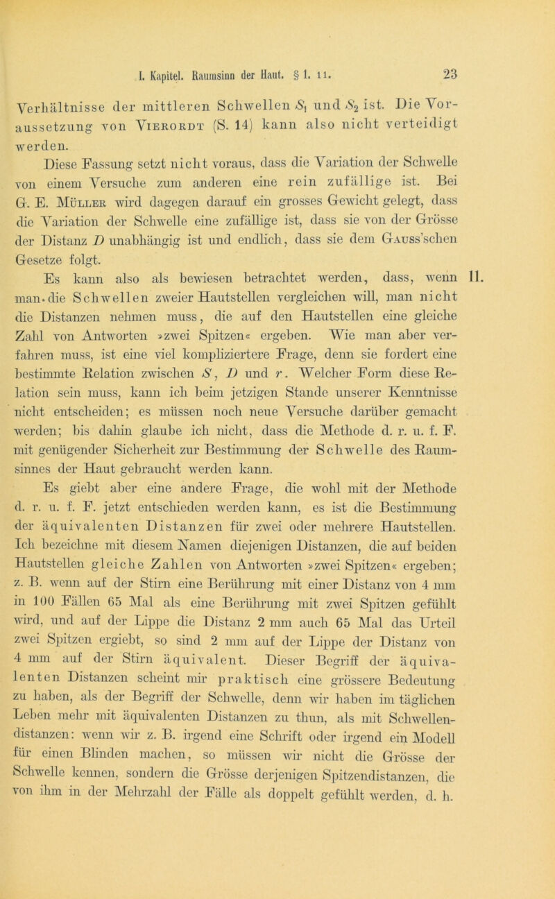 Verhältnisse der mittleren Schwellen /S, und >5*2 ist. Die Vor- aussetzung von ViERORDT (S. 14) kann also nicht verteidigt werden. Diese Fassung setzt nicht voraus, dass die Variation der Schwelle von einem Versuche zum anderen eine rein zufällige ist. Bei Gr. E. Müller wird dagegen darauf ein grosses Grewicht gelegt, dass die Variation der Schwelle eine zufällige ist, dass sie von der Grösse der Distanz D unabhängig ist und endlich, dass sie dem GAuss’schen Gesetze folgt. Es kann also als bewiesen betrachtet werden, dass, wenn 11. man.die Schwellen zweier Hautstellen vergleichen will, man nicht die Distanzen nehmen muss, die auf den Hautstellen eine gleiche Zahl von Antworten »zwei Spitzen« ergeben. Wie man aber ver- fahren muss, ist eine viel komphziertere Frage, denn sie fordert eine bestimmte Relation zwischen 1) und r. Welcher Form diese Re- lation sein muss, kann ich beim jetzigen Stande unserer Kenntnisse nicht entscheiden; es müssen noch neue Versuche darüber gemacht werden; bis dahin glaube ich nicht, dass die Methode d. r. u. f. F. mit genügender Sicherheit zur Bestimmung der Schwelle des Raum- sinnes der Haut gebraucht werden kann. Es giebt aber eine andere Frage, die wohl mit der Methode d. r. u. f. F. jetzt entschieden werden kann, es ist die Bestimmung der äquivalenten Distanzen für zwei oder mehrere Hautstellen. Ich bezeichne mit diesem Namen diejenigen Distanzen, die auf beiden Hautsteilen gleiche Zahlen von Antworten »zwei Spitzen« ergeben; z. B. wenn auf der Stirn eine Berührung mit einer Distanz von 4 mm in 100 Fällen 65 Mal als eine Berührung mit zwei Spitzen gefühlt wird, und auf der Lippe die Distanz 2 mm auch 65 Mal das Urteil zwei S2^)itzen ergiebt, so sind 2 mm auf der LijDj^e der Distanz von 4 mm auf der Stirn äquivalent. Dieser Begriff der äquiva- lenten Distanzen scheint mir jDraktisch eine grössere Bedeutung zu liaben, als der Begriff der Schwelle, denn wir haben im täglichen Leben mehr mit äquivalenten Distanzen zu thun, als mit Schwellen- distanzen: wenn wir z. B. irgend eine Schrift oder irgend ein Modell für einen Blinden machen, so müssen Avir nicht die Grösse der Schwelle kennen, sondern die Grösse derjenigen Spitzendistanzen, die von ihm in der Mehrzahl der Fälle als doppelt gefühlt Averden, d. h.