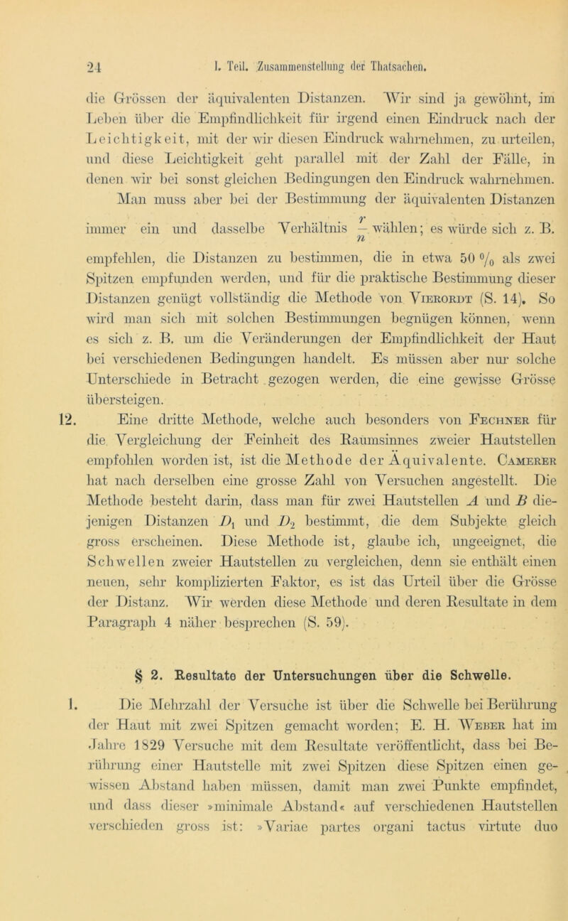 die Grössen der äquivalenten Distanzen. Wir sind ja gewölmt, im Lel)en über die Einplindlicbkeit für irgend einen Eindruck nach der Leichtigkeit, mit der wir diesen Eindruck Avalirnehmen, zu urteilen, und diese Leichtigkeit geht parallel mit der Zahl der Falle, in denen wir hei sonst gleichen Bedingungen den Eindruck wahrnelimen. Man muss aber hei der Bestimmung der äquivalenten Distanzen 2. immer ein und dasselbe Yerliältnis 1 ' — wählen; es würde sich z. B. n empfehlen, die Distanzen zu hestimmen, die in etwa 50 Yo zwei Spitzen emi^funden werden, und für die praktische Bestimmung dieser Distanzen genügt vollständig die Methode von Vierordt {S. 14), So wird man sich mit solchen Bestimmungen begnügen können, wenn es sich z. B. um die Veränderungen der Empfindlichkeit der Haut hei verschiedenen Bedingungen handelt. Es müssen aber nur solche Untersclnede in Betracht. gezogen werden, die eine gewisse Grösse übersteigen. Eine dritte Methode, welche auch besonders von Eechner für die Vergleichung der Feinheit des Baumsinnes zweier Hautstellen empfohlen worden ist, ist die Methode der Äquivalente. Camerer hat nach derselben eine grosse Zahl von Versuchen angestellt. Die iVIethode besteht darin, dass man für zwei Hautstellen A und B die- jenigen Distanzen und D-i bestimmt, die dem Subjekte gleich gross Crsclieinen. Diese Methode ist, glaube ich, ungeeignet, die Seil wellen zweier Hautstellen zu vergleichen, denn sie enthält einen neuen, sein* komplizierten Faktor, es ist das Urteil über die Grösse der Distanz. Wir werden diese Methode und deren Besultate in dem Paragraph 4 näher besjirechen (S. 59). 2. Resultate der Untersuchungen über die Schwelle. 1. Die Mehrzahl der Versuche ist über die Schwelle bei Berührung der Haut mit zwei Spitzen gemacht worden; E. H. Weber hat im Jahre 1829 Versuche mit dem Besultate veröffentlicht, dass bei Be- rührung einer Hautstelle mit zwei Spitzen diese Spitzen einen ge- wissen Abstand haben müssen, damit man zwei Punkte empfindet, und dass dieser »minimale Abstand« auf verschiedenen Hautstellen verschieden gross ist: »Variae partes organi tactiis virtute duo