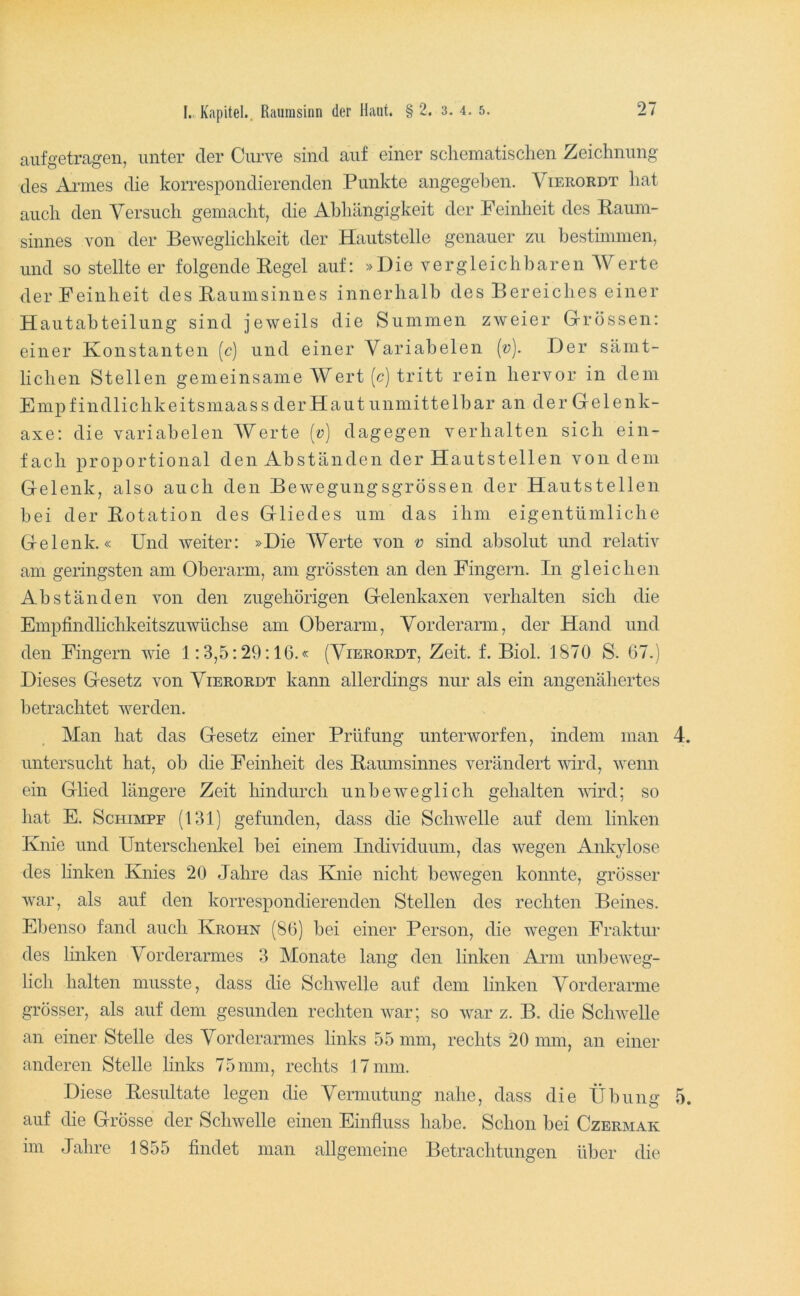 aiifgetragen, unter der Ciirve sind auf einer schematischen Zeichnung des Armes die korrespondierenden Punkte angegeben. Vierordt hat auch den Versuch gemacht, die Abhängigkeit der Feinheit des Eaum- sinnes von der Beweglichkeit der Hautstelle genauer zu bestmimen, und so stellte er folgende Pegel auf: »Die vergleichbaren AAerte der Feinheit des Paumsinnes innerhalb des Bereiches einer Hautabteilung sind jeweils die Summen zweier Grrössen: einer Konstanten (c) und einer Variabelen {v). Der sämt- lichen Stellen gemeinsame AVert (c) tritt rein hervor in dem Empfindlichkeitsmaass der Haut unmittelbar an der Gelenk- axe: die variabelen AAerte [v] dagegen verhalten sich ein- fach proportional den Abständen der Hautstellen von dem G-elenk, also auch den Bewegungsgrössen der Hautstellen bei der Potation des Gliedes um das ihm eigentümliche Gelenk.« Und weiter: »Die AAerte von v sind absolut und relativ am geringsten am Oberarm, am grössten an den Fingern. In gleichen Abständen von den zugehörigen Gelenkaxen verhalten sich die Empfindhchkeitszuwüchse am Oberarm, Vorderarm, der Hand und den Fingern wie 1:3,5:29:16.« (Vierordt, Zeit. f. Biol. 1870 S. 67.) Dieses Gesetz von Vierordt kann allerdings nur als ein angenähertes betrachtet werden. Man hat das Gesetz einer Prüfung unterworfen, indem man 4. untersucht hat, ob die Feinheit des Paumsinnes verändert wd, wenn ein Glied längere Zeit hindurch unbeweglich gehalten vird; so hat E. Schimpf (131) gefunden, dass die Schwelle auf dem linken Knie und Unterschenkel bei einem Individuum, das wegen Ankylose des linken Knies 20 Jahre das Knie nicht bewegen konnte, grösser war, als auf den korrespondierenden Stellen des rechten Beines. Ebenso fand auch Krohn (86) bei einer Person, die wegen Fraktur des linken Vorderarmes 3 Monate lang den linken Ann unbeweg- lich halten musste, dass die Schwelle auf dem linken Vorderarme grösser, als auf dem gesunden rechten war; so war z. B. die Schwelle an einer Stelle des Vorderarmes links 55 mm, rechts 20 mm, an einer anderen Stelle links 75mm, rechts 17 mm. Diese Pesultate legen die Vermutung nahe, dass die Übung 5. auf die Grösse der Schwelle einen Einfluss habe. Schon bei Czermak im Jahre 1855 findet man allgemeine Betrachtungen über die