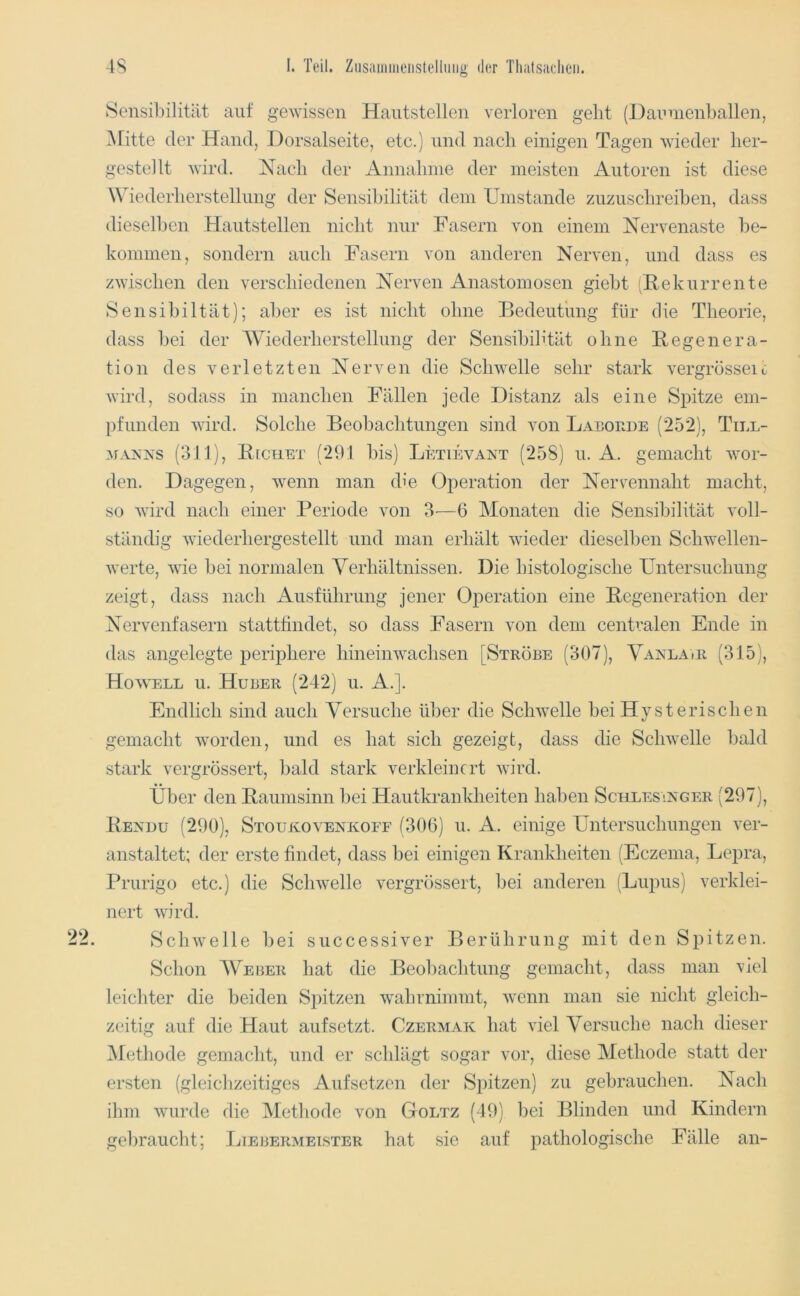 Sensibilität auf gewissen Hantstellen verloren geht (Dannienballen, Glitte der Hand, Dorsalseite, etc.) und nach einigen Tagen wieder her- gestellt wird. Nach der Annahme der meisten Autoren ist diese Wiederherstellung der Sensibilität dem Umstande zuzuschreiben, dass diesell)en Hautstellen nicht nur Fasern von einem Nervenaste be- kommen, sondern auch Fasern von anderen Nerven, und dass es zwischen den verschiedenen Nerven Anastomosen giebt (Rekurrente Sensibiltät); aber es ist nicht ohne Bedeutung für die Theorie, dass bei der Wiederherstellung der Sensibilität ohne Regenera- tion des verletzten Nerven die Schwelle sehr stark vergrösseit wird, sodass in manchen Fällen jede Distanz als eine Spitze em- pfunden wird. Solche Beobachtungen sind von Laeoude (252), Till- ^fAA'NS (311), R[chet (291 bis) Letievant (258) u. A. gemacht wor- den. Dagegen, wenn man die Operation der Nervennaht macht, so wird nach einer Periode von 3'—6 Monaten die Sensibilität voll- ständig wiederhergestellt und man erhält wieder dieselben Schwellen- werte, wie bei normalen Verhältnissen. Die histologische Untersuchung zeigt, dass nach Ausführung jener Oj)eration eine Regeneration der Nervenfasern stattfindet, so dass Fasern von dem centralen Ende in das angelegte periphere hineinwachsen [Strobe (307), Vaxlair (315), Ho\\'ell u. Huber (242) u. A.]. Endlich sind auch Versuche ld)er die Schwelle bei Hysterischen gemacht worden, und es hat sich gezeigt, dass die Schwelle bald stark vergrössert, bald stark verkleinert wird. Über den Raumsinn l)ei Hautkrankheiten haben Schlesinger (297), Rendu (290), Stoukovenkoef (300) u. A. einige Untersuchungen ver- anstaltet; der erste findet, dass bei einigen Krankheiten (Eczema, Lepra, Prurigo etc.) die Schwelle vergrössert, bei anderen (Lupus) verklei- nert wird. Schwelle bei successiver Berührung mit den Spitzen. Schon Weijer hat die Beo])achtung gemacht, dass man viel leicliter die beiden Spitzen wahrnimmt, wenn man sie nicht gleich- zeitig auf die Haut auf setzt. Czermak hat viel Versuche nach dieser iSIethode gemacht, und er schlägt sogar vor, diese Methode statt der ersten (gleiclizeitiges Auf setzen der Spitzen) zu gebrauchen. Nach ihm wurde die Metliode von Goltz (49) bei Blinden und Kindern gebraucht; Ijiebermeister hat sie auf pathologische Fälle an-