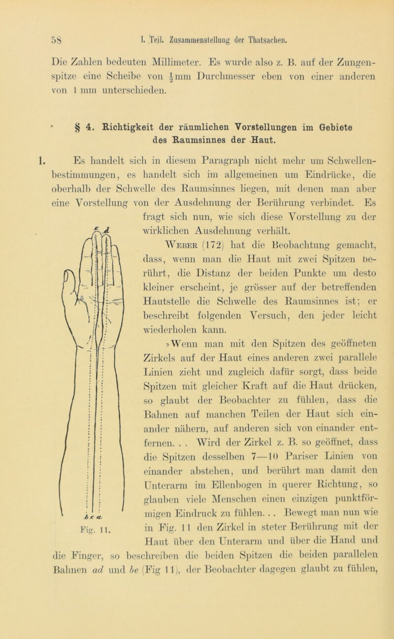Die Zahlen hedeiiteii Millimeter. Es wurde also z. K. auf der Zungen- spitze eine Scheibe von Dum Durclmiesser eben von einer anderen von l nun unterschieden. § 4. Richtigkeit der räumlichen Vorstellungen im Gebiete des Raumsinnes der Haut. Es handelt sich in diesem Paragraph nicht mehr um Schwellen- hestinmiungen, es handelt sich im allgemeinen um Eindrücke, die oherhalh der Schwelle des Eaumsinnes liegen, mit denen man aber eine Vorstellung von der Ausdehnung der Berührung verbindet. Es fragt sich nun, wie sich diese Vorstellung zu der wirklichen Ausdehnung verhält. Weber (172j hat die Beobachtung gemacht, dass, wenn man die Haut mit zwei Spitzen De- rührt, die Distanz der l)eiden Punkte um desto kleiner erscheint, je grösser auf der hetreffenden Hautstelle die Schwelle des Eaumsinnes ist; er beschreibt folgenden Versuch, den jeder leicht wiederholen kann. »Wenn man mit den Spitzen des geöffneten Zirkels auf der Haut eines anderen zwei parallele Linien zieht und zugleich dafür sorgt, dass beide Spitzen mit gleicher Kraft auf die Haut drücken, so glaubt der Beobachter zu fühlen, dass die Bahnen auf manchen Teilen der Haut sich ein- ander nähern, auf anderen sich von einander ent- fernen. . . Wird der Zirkel z. B. so geöffnet, dass die Spitzen desselben 7—JO Pariser Linien von einander ahstehen, und berührt man damit den Unterarm im Ellenbogen in querer Eichtung, so glauben viele iMenschen einen einzigen punktför- migen Eindruck zu fühlen. . . Bewegt man nun wie in Eig. 1 1 den Zirkel in steter Berührung mit der Haut über den Unterarm und über die Hand und die Einger, so beschreiben die beiden Spitzen die beiden parallelen
