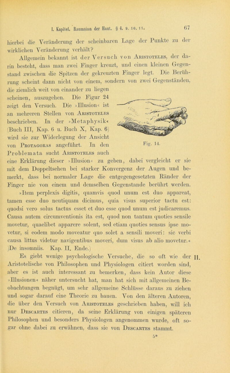 67 Fig. 14. hierbei die Veränderung der scheinbaren Lage der Punkte zu der wirklichen Veränderung verhält? Allgemein bekannt ist der Versuch von Aristoteles, der da- rin bestellt, dass man zwei Finger kreuzt, und einen kleinen Gegen- stand zwischen die Spitzen der gekreuzten Finger legt. Die Berüh- rung scheint dann nicht von einem, sondern von zwei Gegenständen, die ziemlich weit von einander zu liegen scheinen, auszugehen. Die Figur 24 zeigt den Versuch. Die »Illusion« ist an mehreren Stellen von Aristoteles beschrieben. In der »Metaphysik« ^Buch III, Kap. 6 u. Buch X, Kap. 6j wird sie zur ‘Widerlegung der Ansicht von Protagoras angeführt. In den Problemata sucht Aristoteles auch eine Erklärung dieser »Illusion« zu geben, dabei vergleicht er sie mit dem Doppeltsehen bei starker Konvergenz der Augen und be- merkt, dass bei normaler Lage die entgegengesetzten Bänder der Finger nie von einem und demselben Gegenstände berührt werden. »Item perplexis digitis, quamvis quod unum est duo apjiareat, tarnen esse duo neutiquam dicinius, (j^uia visus superior tactu est; (|uodsi vero solus tactus esset et duo esse quod unum est judicaremus. Causa autem circumventionis ita est, quod non tantum quoties sensile movetur, quaelibet apparere solent, sed etiam (^uoties sensus ipse mo- vetur, si eodem modo moveatur quo solet a sensili moveri: sic verbi causa littus videtur navigentibus moveri, dum visus ab alio movetur.« iDe insomniis. Kap. II. Ende.) Es giebt wenige psychologische Versuche, die so oft wie der jp Aristotelische von Philosophen und Physiologen citiert worden sind, aber es ist auch interessant zu bemerken, dass kein Autor diese »Illusionen« näher untersucht hat, man hat sich mit allgemeinen Be- obachtungen begnügt, um sehr allgemeine Schlüsse daraus zu ziehen und sogar darauf eine Tlieorie zu bauen. Von den älteren Autoren, die über den Versuch von Aristoteles geschrieben haben, will ich nur Descartes citieren, da seine Erklärung von einigen späteren Philosophen und besonders Physiologen angenommen wurde, oft so- gar ohne dabei zu erwähnen, dass sie von Descartes stammt. 5*