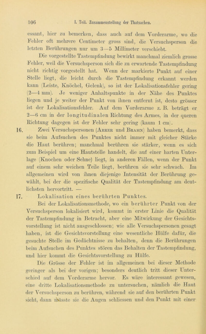 essant, liier zu bemerken, dass auch auf dem Vorderarme, wo die Felder oft mehrere Centimeter gross sind, die Versuchsperson die letzten Berührungen nur um 3—5 Millimeter verschiebt. Die Yorgestellte Tastempfindung bewirkt manchmal ziemlich grosse Fehler, weil die Versuchsperson sich die zu envartende Tastempfindung nicht richtig vorgestellt hat. Wenn der marlderte Punkt auf einer Stelle liegt, die leicht durch die Tastempfindung erkannt werden kann (Leiste, Knöchel, Gelenk), so ist der Lokalisationsfehler gering ( 2—4 mm). Je weniger Anhaltspunkte in der Nähe des Punktes liegen und je weiter der Punkt von ihnen entfernt ist, desto grösser ist der Lokahsationsfehler. Auf dem Vorderarme z. B. beträgt er 2—6 cm in der longitudinalen Richtung des Armes, in der queren Richtung dagegen ist der Fehler sehr gering (kaum 1 cm). 16. Zwei Versuchspersonen (Arrer und Brahn) haben bemerkt, dass sie beim Aufsuchen des Punktes nicht immer mit gleicher Stärke die Haut berühren; manchmal berühren sie stärker, wenn es sich zum Beispiel um eine Hautstelle handelt, die auf einer harten Unter- lage (Knochen oder Sehne) liegt, in anderen Fällen, wenn der Punkt auf einem sehr weichen Teile liegt, berühren sie sehr schwach. Im allgemeinen wird von ihnen diejenige Intensität der Berührung ge- wählt, bei der die spezifische Qualität der Tastempfindung am deut- lichsten hervortritt. — 17. Lokalisation eines berührten Punktes. Bei der Lokahsationsmethode, wo ein berührter Punkt von der Versuchsperson lokalisiert wird, kommt in erster Linie die Qualität der Tastempfindung in Betracht, aber eine Mitwirkung der Gesichts- vorstellung ist nicht ausgeschlossen; wie alle Versuchspersonen gesagt haben, ist die Gesichtsvorstellung eine wesentliche Hülfe dafür, die gesuchte Stelle im Gedächtnisse zu behalten, denn die Berührungen beim Aufsuchen des Punktes stören das Behalten der Tastempfindung, und hier kommt die Gesichtsvorstellung zu Hülfe. Die Grösse der Fehler ist im allgemeinen bei dieser Methode geringer als bei der vorigen; besonders deutlich tritt dieser Unter- schied auf dem Vorderarme hervor. Es wäre interessant gewesen, eine dritte Lokalisationsmethode zu untersuchen, nämlich die Haut der Versuchsperson zu berühren, während sie auf den berührten Punkt sieht, dann ihüsste sie die Augen schliessen und den Punkt mit einer