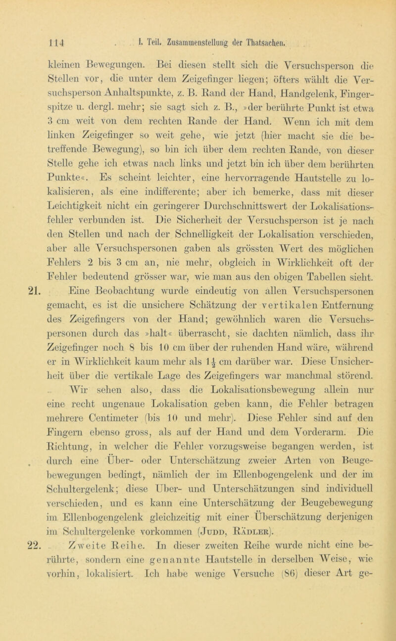 kleinen Bewegungen. Bei diesen stellt sich die Versuchsperson die Stellen vor, die unter dem Zeigefinger liegen; öfters wählt die Ver- suchsperson Anhaltspunkte, z. B. Hand der Hand, Handgelenk, Finger- spitze u. dergh mehr; sie sagt sich z. B., »der herlihrte Punkt ist etwa 3 cm weit von dem rechten Bande der Hand. Wenn ich mit dem linken Zeigefinger so weit gehe, wie jetzt (hier macht sie die be- treffende Bewegung), so hin ich über dem rechten Bande, von dieser Stelle gehe ich etwas nach links und jetzt hin ich über dem berührten Punkte«. Es scheint leichter, eine hervorragende Hautstelle zu lo- kalisieren, als eine indifferente; aber ich bemerke, dass mit dieser Leichtigkeit nicht ein geringerer Durchschnittswert der Lokalisations- fehler verbunden ist. Die Sicherheit der Versuchsperson ist je nach den Stellen und nach der Schnelligkeit der Lokalisation verschieden, aber alle Versuchspersonen gaben als grössten Wert des möglichen Fehlers 2 bis 3 cm an, nie mehr, obgleich in AVirklichkeit oft der Fehler bedeutend grösser war, wie man aus den obigen Tabellen sieht. 21. Eine Beobachtung wurde eindeutig von allen Versuchspersonen gemacht, es ist die unsichere Schätzung der vertikalen Entfernung des Zeigefingers von der Hand; gewöhnlich waren die Versuchs- personen durch das »halt« überrascht, sie dachten nämlich, dass ihr Zeigefinger noch 8 bis 10 cm über der ruhenden Hand wäre, während er in AVirklichkeit kaum mehr als 1 ^ cm darüber war. Diese Unsicher- heit über die vertikale Lage des Zeigefingers war manclnnal störend. AVir sehen also, dass die Lokalisationshewegung allein nur eine recht ungenaue Lokalisation gehen kann, die Fehler betragen mehrere Centimeter (bis 10 und mehr). Diese Fehler sind auf den Fingern ebenso gross, als auf der Hand und dem A^orderarm. Die Bichtung, in welcher die Fehler vorzugsweise begangen Averden, ist durch eine Über- oder Unterschätzung ZAveier Arten von Beuge- hewegungen bedingt, nämlich der im Ellenhogengelenk und der im Schultergelenk; diese IJ])er- und Unterschätzungen sind individuell verschieden, und es kann eine Unterschätzung der Beugehewegung im Ellenhogengelenk gleichzeitig mit einer Überschätzung derjenigen im Schultergelenke Vorkommen (Judd, Badler). 22. Zweite Bei he. In dieser zAveiten Beihe wurde nicht eine be- rührte, sondern eine genannte Haiitstelle in derselben AVeise, Avie vorhin, lokalisiert. Ich habe Avenige Versuche (SO) dieser Art ge-