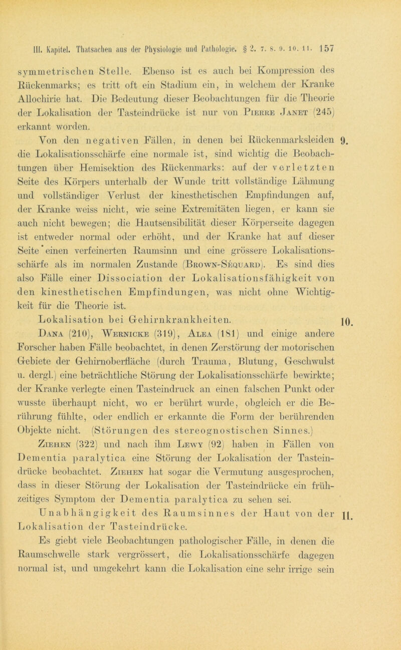 symmetrischen Stelle. Ebenso ist es auch bei Kompression des Kückenmarks; es tritt oft ein Stadium ein, in welchem der Kranke Allochirie hat. Die Bedeutung dieser Beohachtuiigen für die Theorie der Lokalisation der Tasteindrücke ist nur von Pierre .Ianet (245) erkannt worden. Von den negativen Fällen, in denen bei Kückenmarksleiden 9. die Lokalisationsschärfe eine normale ist, sind wichtig die Beobach- tungen über Hemisektion des Kückenmai'ks; auf der verletzten Seite des Körpers unterhalb der AViinde tritt vollständige Lälmiung und vollständiger Verlust der kinesthetischen Empfindungen auf, der Ea-anke weiss nicht, wie seine Extremitäten liegen, er kann sie auch nicht bewegen; die Hautsensihilität dieser Körperseite dagegen ist entweder normal oder erhöht, und der Kranke hat auf dieser Seite einen verfeinerten Kaumsinn und eine grössere Lokalisations- schärfe als im normalen Zustande (Broavn-Sequaro). Es sind dies also Fälle einer Dissociation der Lokalisationsfähigkeit von den kinesthetischen Empfindungen, was nicht ohne Wichtig- keit für die Theorie ist. Lokalisation hei Gehirnkrankheiten. |Q Dana (210), Wernicke (319), Alea (181) und einige andere Forscher haben Fälle beobachtet, in denen Zerstörung der motorischen Gebiete der Gehirnoberfläche (durch Trauma, Blutung, Geschwulst u. dergl.) eine beträchtliche Störung der Lokalisationsschärfe bewirkte; der Kranke verlegte einen Tasteindruck an einen falschen Punkt oder wusste überhaupt nicht, wo er berührt wurde, obgleich er die Be- rührung fühlte, oder endlich er erkannte die Form der berührenden Objekte nicht. (Störungen des stereognostischen Sinnes.) Ziehen (322) und nach ihm Lewy (92) haben in Fällen von Dementia paralytica eine Störung der Lokalisation der Tastein- drücke beobachtet. Ziehen hat sogar die Vermutung ausgesprochen, dass in dieser Störung der Lokalisation der Tasteindrücke ein früh- zeitiges Symptom der Dementia paralytica zu sehen sei. Unabhängigkeit des Kaumsinnes der Haut von der \[ Lokalisation der Tasteindrücke. Es giebt viele Beobachtungen pathologischer Fälle, in denen die Kaumschwelle stark vergrössert, die Tmkalisationsschärfe dagegen normal ist, und umgekehrt kann die Lokalisation eine sein* irrige sein