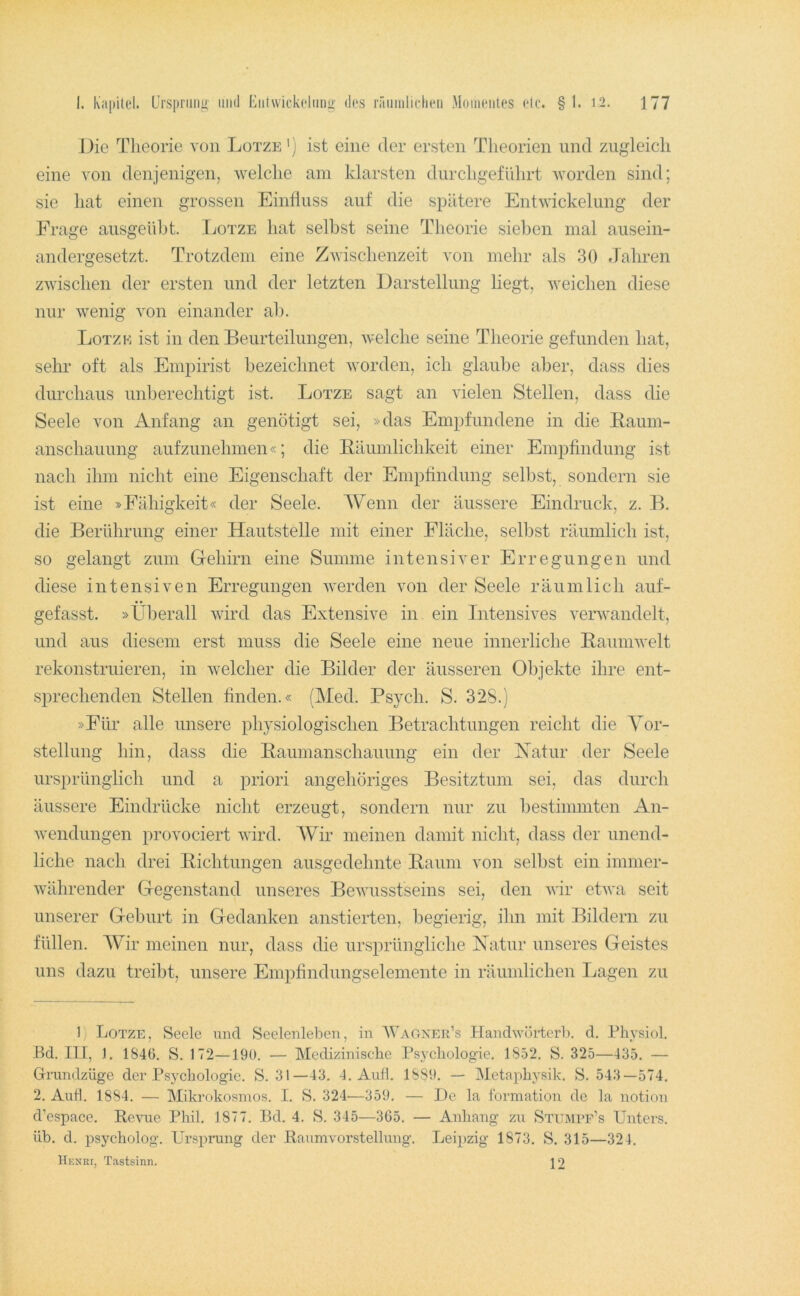 Die Theorie von Lotze') ist eine der ersten Theorien und zugleich eine von denjenigen, welche am klarsten durchgeführt worden sind; sie hat einen grossen Einfluss auf die spätere Entwickelung der Erage ausgeifljt. Tjotze hat selbst seine Theorie sieben mal ausein- andergesetzt. Trotzdem eine Zwischenzeit von mehr als 30 Jahren zwischen der ersten und der letzten Darstellung liegt, weichen diese nur wenig von einander ab. Lotzk ist in den Beurteilungen, welche seine Theorie gefunden hat, sehr oft als Empirist bezeichnet worden, ich glaube aber, dass dies durchaus unberechtigt ist. Lotze sagt an vielen Stellen, dass die Seele von Anfang an genötigt sei, »das Empfundene in die Baum- anschauung aufzunehmen«; die Bäumlichkeit einer Empfindung ist nach ihm nicht eine Eigenschaft der Empfindung selbst, sondern sie ist eine »Fähigkeit« der Seele. Wenn der äussere Eindruck, z. B. die Berührung einer Hautstelle mit einer Fläche, selbst räumlich ist, so gelangt zum Grehirn eine Summe intensiver Erregungen und diese intensiven Erregungen werden von der Seele räumlich auf- gefasst. »Überall wird das Extensive in ein Intensives verwandelt, und aus diesem erst muss die Seele eine neue innerliche Baumwelt rekonstruieren, in welcher die Bilder der äusseren Objekte ihre ent- sprechenden Stellen finden.« (Med. Ps}ch. S. 32S.j »Für alle unsere physiologischen Betrachtungen reicht die Yor- stellung hin, dass die Baumanschauung ein der Xatur der Seele ursprünglich und a priori angehöriges Besitztum sei, das durch äussere Eindrücke nicht erzeugt, sondern nur zu bestimmten An- wendungen provociert wird. Wir meinen damit nicht, dass der unend- liche nach drei Bichtungen ausgedehnte Baum von selbst ein immer- währender Gegenstand unseres Bewusstseins sei, den wir etwa seit unserer Geburt in Gedanken anstierten, l^egierig, ihn mit Bildern zu füllen. Wir meinen nur, dass die ursprüngliche Xatur unseres Geistes uns dazu treibt, unsere Empfindungselemente in räumlichen Lagen zu 1) Lotze, Seele und Seelenleben, in AVaokeu’s Handwörterb. d. Physiol. -Bd. in, 1. 1846. S. 172—190. — Medizinische Psychologie. 1852. S. 325—435. — Gnindzüge der Psychologie. S. 31—43. 4. Aull. 1889. — Metaphysik. S. 543—574, 2. Auh. 1884. — Mikrokosmos. I. S. 324—359. — l)e la formation de la notion d’espace. Revue Phil, 1877. 13d. 4. S. 345—365. — Anhang zu Stumef’s Llntcrs. üb. d. psycholog. Ursprung der Raumvorstellung. Leipzig 1873. S. 315—324. Hknri, Tastsinn. 12