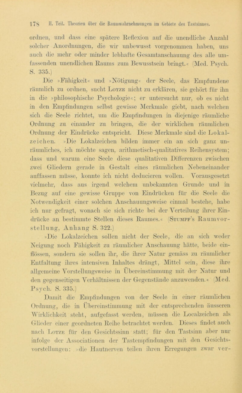 ordnen, und dass eine spätere Eetiexiun auf die unendliche Anzahl solcher Anordnungen, die wir unhewusst vorgenonnnen haben, uns auch die mehr oder minder lebhafte Gesamtanschauung des alle um- fassenden unendlichen Eaums zum Bewusstsein bringt.« (Med. Psych. s. 3:35.) Die »Fähigkeit« und »Nötigung« der Seele, das Empfundene räumlich zu ordnen, sucht Lotze nicht zu erklären, sie gehört für ihn in die »philosophische Psychologie«; er untersucht nur, ob es nicht in den Empfindungen sell:>st gewisse Merkmale giebt, nach welchen sich die Seele richtet, um die Empfindungen in diejenige räumliche Ordnung zu einander zu bringen, die der wirklichen räumlichen Ordnung der Eindrücke entspricht. Diese Merkmale sind die Lokal- zeichen. »Die Lokalzeichen bilden immer ein an sich ganz un- räumliches, ich möchte sagen, arithmetisch-qualitatives Eeihensystem; dass und warum eine Seele diese qualitativen Differenzen zwischen zwei Gliedern gerade in Gestalt eines räumlichen Nebeneinander auf fassen müsse, konnte ich nicht deducieren wollen. Vorausgesetzt vielmehr, dass aus irgend w'elchem unbekannten Grunde und in Bezug auf eine gewisse Gruppe von Eindrücken für die Seele die NotAvendigkeit einer solchen Anschauungsweise einmal bestehe, hal3e ich nur gefragt, Avonach sie sich richte bei der Verteilung ihrer Ein- drücke an bestimmte Stellen dieses Eauines.« (Stumpf’s EaumVor- stellung, Anhang S. 322.) »Die Lokalzeichen sollen nicht der Seele, die an sich Avcder Neigung noch Fähigkeit zu räumlicher Anschauung hätte, beide ein- flössen, sondern sie sollen ihr, die ihrer Natur gemäss zu räumlicher Entfaltung ihres intensiven Inhaltes drängt, Mittel sein, diese ihre allgemeine VorstellungSAveise in Übereinstimmung mit der Natur und den gegenseitigen Verhältnissen der Gegenstände anzuAvenden.« (Med. Psych. S. 335.) Damit die Empfindungen von der Seele in einer räumlichen Ordnung, die in Übereinstimmung mit der entsprechenden äusseren Wirklichkeit steht, aufgefasst Averden, müssen die Localzeichen als Glieder einer geordneten Ecihe betraclitet Averden. Dieses findet auch nach Ijotze für den Gesiclitssinn statt; für den Tastsinn aber nur infolge der Associationen der Tastenqifindungen mit den Gesichts- vorstellungen: »die Hautnerven teilen ihren Erregungen ZAvar ver-
