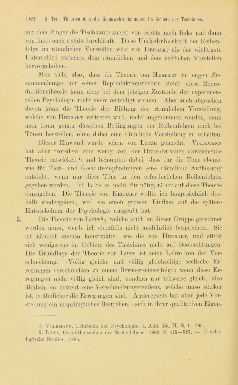 mit dem Finger die Tischkante zuerst von rechts nacli links und dann von links nach rechts durchUlntt. Fiese Umkehrharkeit der Reihen- folge im räumlichen Yorstellen wird von Heiujart als der wichtigste Fnterschied zwischen dem räumlichen und dem zeitlichen Vorstellen hervorgehohen. ]\Ian sieht also, dass die Theorie von Herbart im engen Zii- samnienhange mit seiner Rei)roduktionstheorie steht; diese Repro- duktionstheorie kann aber hei dem jetzigen Zustande der experimen- tellen Psychologie nicht mehr verteidigt werden. Aber auch abgesehen davon kann die Theorie der Bildung der räumlichen Vorstellung, welche von Herbart vertreten wird, nicht angenommen werden, denn man kann genau dieselben Bedingungen der Reihenfolgen auch hei Tönen hersteilen, ohne dabei eine räumliche Vorstellung zu erhalten. Dieser Einwand wurde schon von Lotze gemacht. Volkmaxx hat aber trotzdem eine wenig von der HERBART’schen aloweichende Theorie entwickelt’) und behauptet dabei, dass für die Tone ebenso wie für Tast- und Gesichtseinpfindnngen eine räumliche Auffassung entsteht, wenn nur diese Töne in den erforderlichen Reihenfolgen gegeben werden. Ich halte es nicht für nötig, näher auf diese Theorie einzugehen. Die Theorie von Herijart wollte ich hauptsächlich des- halb wiedergehen, weil sie einen grossen Einfluss auf die s^^ätere Entwickelung der Psychologie ausgeüht hat. Die Theorie von Lipps^j, welche auch zu dieser Gruppe gerechnet werden muss, werde ich ebenfalls nicht ausführlich besprechen. Sie ist nämlich ebenso konstruktiv, wie die von Herbart, und stützt sich wenigstens im Gebiete des Tastsinnes nicht auf Beobachtungen. Die Grundlage der Theorie von Lipps ist seine Lehre von der Ver- schmelzung. »Völlig gleiche und völlig gleichzeitige seelische Er- regungen verschmelzen zu einem Bewusstseinserfolg«; wenn diese Er- regungen nicht völlig gleich sind, sondern nur teilweise gleich, also ähnlich, so besteht eine Verschmelzungstendenz, welche umso stärker ist, je idmlicher die Erregungen sind. Andererseits hat aber jede Vor- stellung ein ursprüngliches Bestreben, »sich in ihrer qualitativen Eigen- 1) VoLKMAXN, LelirLuch der Tsycliologie. 4. Auft. Bd. II. S. 1 —160. 2) Lii’i'S, (-irundtliatsachcn des Seelenlebens. 1883. S. 472—587. — Bsyclio- lügisclie Studien. 1885.