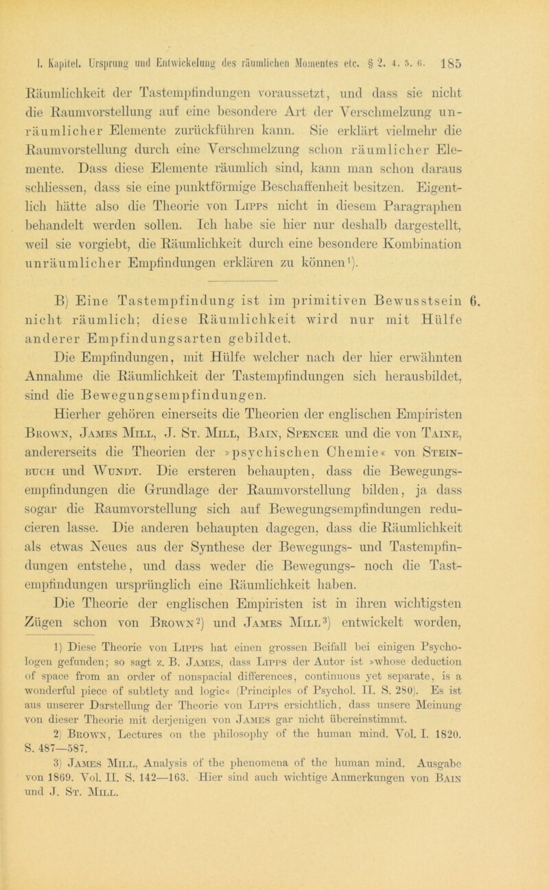 Eäumlichkeit der Tastempfindungen voranssetzt, und dass sie niclit die Eaimivorstellung auf eine besondere Art der Verschmelzung iin- räumliclier Elemente zurückfüliren kann. Sie erklärt vielmehr die Eaimivorstellung durch eine Verschmelzung schon räumlicher Ele- mente. Dass diese Elemente räumlich sind, kann man schon daraus schliessen, dass sie eine punktförmige Beschaffenheit besitzen. Eigent- lich hätte also die Theorie von Lipps nicht in diesem Paragraphen behandelt werden sollen. Ich habe sie hier nur deshalb dargestellt, weil sie vorgiebt, die Eäumlichkeit durch eine besondere Kombination unräumlicher Empfindungen erklären zu können’). B] Eine Tastempfindung ist im primitiven Bewusstsein 6. nicht räumlich; diese Eäumlichkeit wird nur mit Hülfe anderer Empfindungsarten gebildet. Die Empfindungen, mit Hülfe welcher nach der hier erwähnten Annahme die Eäumlichkeit der Tastempfindungen sich herausbildet, sind die Bewegungsempfindungen. Hierher gehören einerseits die Theorien der englischen Empiristen Brown, James Mill, J. St. Mill, Baix, Spencer und die von Taine, andererseits die Theorien der »psychischen Chemie« von Stein- nucH und AVundt. Die ersteren behaupten, dass die Bewegungs- empfindungen die Grundlage der Eaumvorstellung bilden, ja dass sogar die Eaumvorstellung sich auf Bewegungsempfindungen redu- cieren lasse. Die anderen behaupten dagegen, dass die Eäumlichkeit als etwas Keues aus der Synthese der Bewegungs- und Tasteniiofin- dungen entstehe, und dass weder die Bewegungs- noch die Tast- empfindungen ursprünglich eine Eäumlichkeit haben. Die Theorie der englischen Empiristen ist in ihren wichtigsten Zügen schon von Brown 2) und James entwickelt worden, 1) Diese Theorie von Lipps hat einen grossen Beifall hei einigen Psycho- logen gefunden; so sagt z. B. James, dass Lipps der Autor ist »whose deduction of space from an Order of nonspacial differences, continuous yet separate, is a wonderful piece of subtlety and logic« (Principles of Psychol. II. S. 280). Es ist aus unserer Darstellung der Theorie von Lii'PS ersichtlich, dass unsere Meinung' von dieser Theorie mit derjenigen von Ja:mes gar nicht übereinstimmt. 2) BromN, Lectures on tbe philosophy of thc human mind. Vol. I. 1820. S. 487—587. 3) Ja:mes Mill, Analysis of the phenomcna of thc human mind. Ausgabe von 1869. Yol. II. S. 142—163. Hier sind auch wichtige Anmeldungen von Bain und .1. St. Mill.