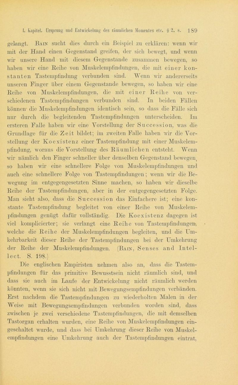 gekngt. Bain sucht dies durch ein Beispiel zu erklären: wenn wir mit der Hand einen Gegenstand greifen, der sich bewegt, und wenn wir unsere Hand mit diesem Gegenstände zusammen bewegen, so haben wir eine Beihe von Muskelempfindungen, die mit einer kon- stanten Tastempfindung verbunden sind. AVenn wir andererseits unseren Finger über einem Gegenstände bewegen, so haben wir eine Beihe von Muskelempfindungen, die mit einer Beihe von ver- schiedenen Tastempfindungen verbunden sind. In beiden Fällen können' die Muskelempfindungen identisch sein, so dass die Fälle sich nur durch die begleitenden Tastempfindungen unterscheiden. Im ersteren Falle haben wir eine Yorstellung der Succession, was die Grundlage für die Zeit bildet; im zweiten Falle haben wir die AMr- stellung der Koexistenz einer Tastempfindung mit einer Aluskelem- phndung, woraus die Vorstellung des Bäumlichen entsteht. AVenn wir nämlich den Finger schneller über denselben Gegenstand bewegen, so haben wir eine schnellere Folge von Aluskelempfindungen und auch eine schnellere Folge von Tastempfindungen; wenn vir die Be- wegung im entgegengesetzten Sinne machen, so haben wir dieselbe Beihe der Tastempfindungen, aber in der entgegengesetzten Folge. Alan sieht also, dass die Succession das Einfachere ist; eine kon- stante Tastempfindung begleitet von einer Beihe von Aluskelem- pfindungen genügt dafür vollständig. Die Koexistenz dagegen ist viel komplicierter; sie verlangt eine Beihe von Tastempfindungen', welche die Beihe der Aluskelempfindungen begleiten, und die FTm- kehrbarkeit dieser Beihe der Tastempfindungen bei der Umkehrung der Beihe der Aluskelempfindüngen. (Bain, Senses and Intel- lect. S. 198.) Die englischen Empiristen nehmen also an, dass die Tastem- pfindungen für das primitive Bewusstsein nicht räumlich sind, und dass sie auch im Laufe der Entwickelung nicht räumlich werden könnten, wenn sie sich nicht mit Bewegungsempfindungen verbänden. Erst nachdem die Tastempfindungen zu wiederholten Alalen in der AVeise mit Bewegungsempfindungen verljunden worden sind, dass zwischen je zwei verschiedene Tastempfindungen, die mit demselben Tastorgan erhalten Avurden, eine Beihe von Aluskelempfin düngen ein- geschaltet Avurde, und dass l)ei Umkehrung dieser Beihe von Aluskel- empfindungen eine Umkehrung auch der Tastempfindungen eintrat,