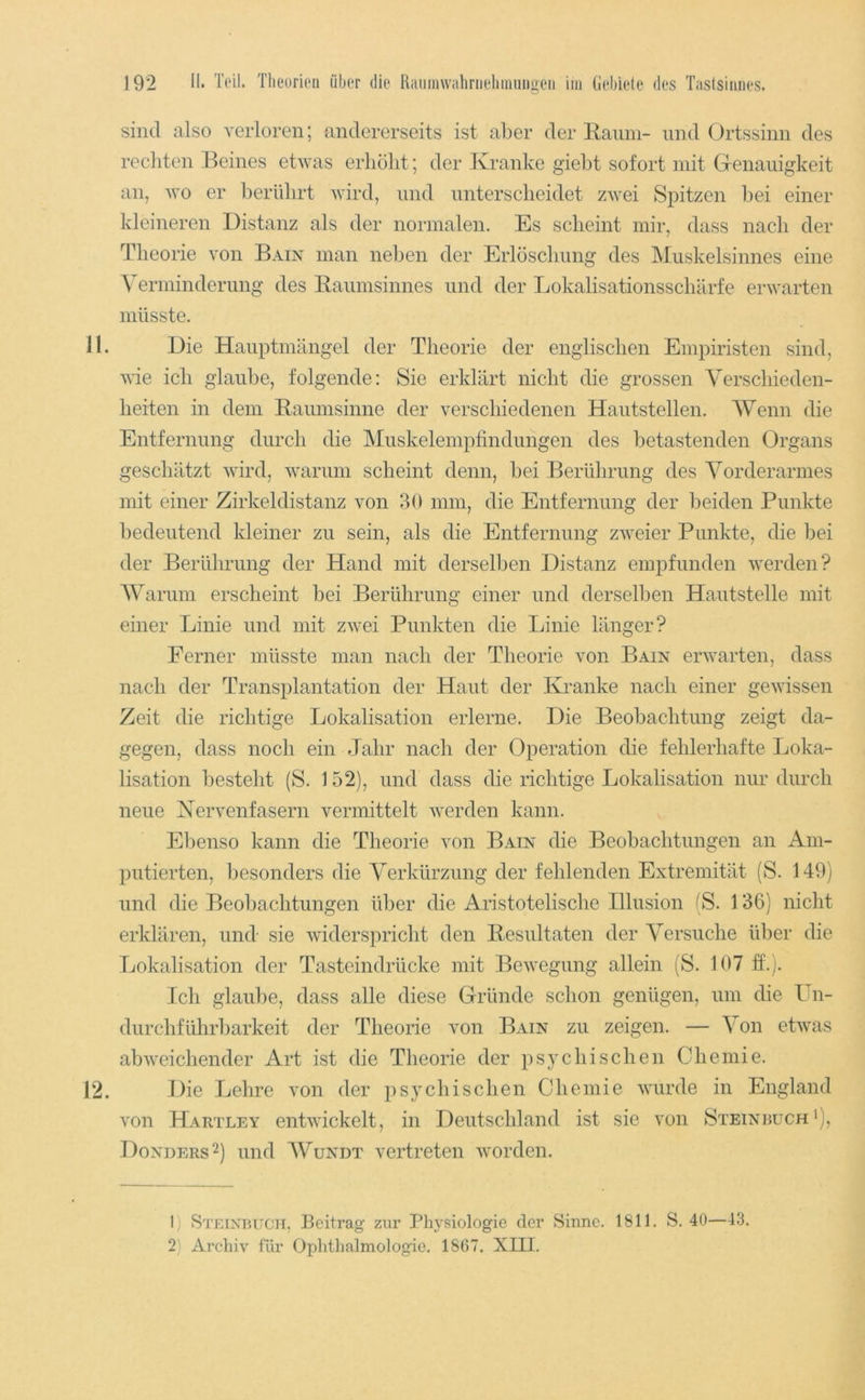 sind also verloren; andererseits ist aber der ITamn- und Ortssinn des recliten Beines etwas erhöbt; der Kranke giebt sofort mit Grenauigkeit an, wo er berührt wird, und untersclieidet zwei Spitzen bei einer kleineren Distanz als der normalen. Es scheint mir, dass nach der Theorie von Bain man neben der Erlöschung des Muskelsinnes eine Verminderung des Eaumsinnes und der Lokalisationsschärfe erwarten müsste. 11. Die Hauptmängel der Theorie der englischen Empiristen sind, wie ich glaube, folgende: Sie erklärt nicht die grossen Verschieden- heiten in dem Eaumsinne der verschiedenen Hautstellen. Wenn die Entfernung durch die Muskelempfindungen des betastenden Organs geschätzt wird, warum scheint denn, bei Berührung des Vorderarmes mit einer Zirkeldistanz von 30 mm, die Entfernung der beiden Punkte bedeutend kleiner zu sein, als die Entfernung zweier Punkte, die bei der Berührung der Hand mit derselben Distanz empfunden werden? Warum erscheint bei Berührung einer und derselben Hautstelle mit einer Linie und mit zwei Punkten die Linie länger? Ferner müsste man nach der Theorie von Bain erwarten, dass nach der Transplantation der Haut der Kranke nach einer gewissen Zeit die richtige Lokalisation erlerne. Die Beobachtung zeigt da- gegen, dass noch ein Jahr nach der Operation die fehlerhafte Loka- lisation besteht (S. 152), und dass die richtige Lokalisation nur durch neue Kervenfasern vermittelt werden kann. Ebenso kann die Theorie von Bain die Beobachtungen an Am- putierten, besonders die Verkürzung der fehlenden Extremität (S. 149) und die Beobachtungen über die Aristotelische Illusion (S. 136) nicht erklären, und sie widerspricht den Eesultaten der Versuche über die Lokalisation der Tasteindrücke mit Bewegung allein (S. 107 ff.;. Ich glaube, dass alle diese Gründe schon genügen, um die Un- durchführbarkeit der Theorie von Bain zu zeigen. — Von etwas abweichender Art ist die Theorie der ps}c hi sehen Chemie. 12. Die Lehre von der psychischen Chemie wurde in England von Hartley entwickelt, in Deutschland ist sie von Steinruch*), Donders^) und Wundt vertreten worden. 1) Steinbuch, Beitrag zur Physiologie der Sinne. 1811. S. 40—43. 2) Archiv für Ophthalmologie. 1867. XIII.