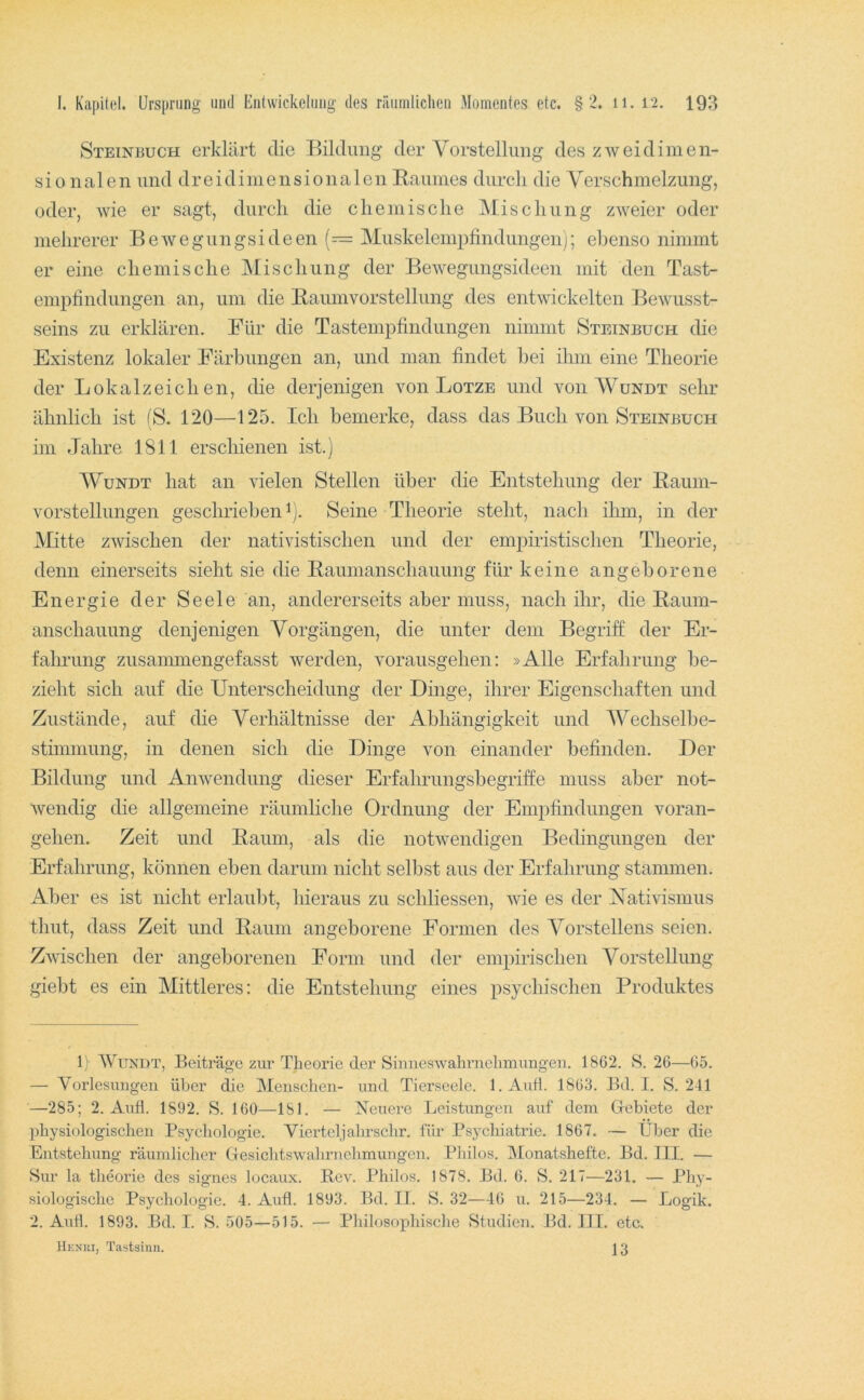 Steinbuch erklärt die Bildung der Vorstellung des zweidimen- sionalen und dreidimensionalen Raumes durch die Verschmelzung, oder, wie er sagt, durch die chemische IMischung zweier oder mehrerer Bewegungsideen (— Muskelempfindungen); ebenso nimmt er eine chemische Mischung der Bewegungsideen mit den Tast- emphndungen an, um die Raumvorstellung des entwickelten Bewusst- seins zu erklären. Für die Tastempfindungen nimmt Steinbuch die Existenz lokaler Färbungen an, und man findet hei ihm eine Theorie der Lokalzeichen, die derjenigen von Lotze und von Wundt sehr ähnlich ist (S. 120—125. Ich bemerke, dass das Buch von Steinbuch im Jahre 1811 erschienen ist.) WuNDT hat an vielen Stellen über die Entstehung der Raum- vorstellungen geschrieben^). Seine Theorie steht, nach ihm, in der Mitte zwischen der nativistischen und der empiristischen Theorie, denn einerseits sieht sie die Raumanschauung für keine angeborene Energie der Seele an, andererseits aber muss, nach ihr, die Raum- anschauung denjenigen Vorgängen, die unter dem Begriff der Er- fahrung zusammengefasst werden, vorausgehen: »Alle Erfahrung be- zieht sich auf die Unterscheidung der Dinge, ihrer Eigenschaften und Zustände, auf die Verhältnisse der Abhängigkeit und Wechsellie- stimmung, in denen sich die Dinge von einander befinden. Der Bildung und Anwendung dieser Erfahrungsbegriffe muss aber not- wendig die allgemeine räumliche Ordnung der Empfindungen voran- gehen. Zeit und Raum, als die notwendigen Bedingungen der Erfahrung, können eben darum nicht selbst aus der Erfahrung stammen. Aber es ist nicht erlaubt, hieraus zu schliessen, wie es der Vativismus thut, dass Zeit und Raum angeborene Formen des Vorstellens seien. Zwischen der angeborenen Form und der empirischen Vorstellung giebt es ein Mittleres: die Entstehung eines psychischen Produktes ly WuNDT, Beiti’ä^e zur Theorie der Siuneswahnielimungen. 1862. S. 26—65. — Vorlesungen über die Menschen- und Tierseele. l.Aufl. 1863. Bd. I. S. 241 —285; 2. Aufl. 1892. S. 160—181. — Neuere Leistungen auf dem Grebiete der physiologischen Psychologie. Viertel]ahrschr. für Psychiatrie. 1867. — Über die Entstehung räumlicher Gesichtswahrnelimungcn. Philos. ]\[onat.shefte. Bd. TU. — 8ur la theorie des signes locaux. Rev. Philos. 1878. I3d. 6. S. 217—231. — Phy- siologische Psychologie. 4. Aufl. 1893. Bd. II. S. 32—46 u. 215—234. — Logik. 2. Aufl. 1893. Bd. I. S. 505—515. — Philosophische Studien. Bd. Ifl. etc. Henui, Tastsinn. ] 3