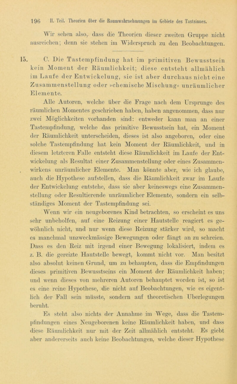 Wir sehen also,, dass die Theorien dieser zweiten Gruppe nicht aiisreichen; denn sie stehen im Widerspruch zu den Beobachtungen. C. Die Tastempfindung hat im primitiven Bewusstsein kein ]\[oment der Bäumlichkeit; diese entsteht allmählich im Laufe der Entwickelung, sie ist aber durchaus nicht eine Zusammenstellung oder »chemische Mischung« unräumlicher Elemente. Alle Autoren, welche über die Frage nach dem Ursprünge des räumlichen Momentes geschrieben haben, haben angenommen, dass nur zwei Möglichkeiten vorhanden sind: entweder kann man an einer Tastempfindung, welche das primitive Bewusstsein hat, ein Moment der Bäumlichkeit unterscheiden, dieses ist also angeboren, oder eine solche Tastempfindung hat kein Moment der Bäumlichkeit, und in diesem letzteren Falle entsteht diese Bäumlichkeit im Laufe der Ent- wickelung als Besultat einer Zusammenstellung oder eines Zusammen- wirkens unräumlicher Elemente. Man könnte aber, wie ich glaube, auch die Hypothese aufstellen, dass die Bäumlichkeit zwar im Laufe der Entwickelung entstehe, dass sie aber keineswegs eine Zusammen- stellung oder Besultierende unräumlicher Elemente, sondern ein selb- ständiges Moment der Tastempfindung sei. Wenn wir ein neugeborenes Kind betrachten, so erscheint es uns sehr unbeholfen, auf eine Beizung einer Hautstelle reagiert es ge- wöhnlich nicht, und nur wenn diese Beizung stärker wird, so macht es manchmal unzweckmässige Bewegungen oder fängt an zu schreien. Dass es den Beiz mit irgend einer Bewegung lokalisiert, indem es z. B. die gereizte Hautstelle bewegt, kommt nicht vor. Man besitzt also absolut keinen Grund, um zu l)ehaupten, dass die Empfindungen dieses primitiven Bewusstseins ein IMoment der Bäumlichkeit haben; und wenn dieses von mehreren Autoren behau])tet worden ist, so ist es eine reine Hypothese, die nicht auf Beobachtungen, Avie es eigent- lich der Fall sein müsste, sondern auf theoretischen Überlegungen beruht. Es steht also niclits der Annahme im AVege, dass die Tastem- pfindungen eines Keugel)orenen keine Bäumlichkeit liaben, und dass (hese Bäumlichkeit nur mit der Zeit allmählicli entsteht. Es giebt aber andererseits aucli keine Beobachtungen, Avelche dieser Hypothese