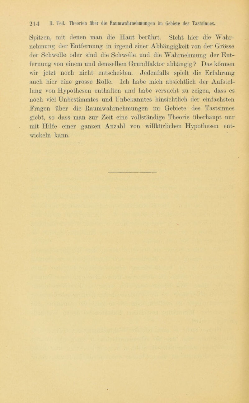 Spitzen, mit denen man die Haut beriüirt. Stellt liier die Walir- neliniung der Entfernimg in irgend einer Abhängigkeit von der GTrosse der Schwelle oder sind die Schwelle und die Wahrnehmung der Ent- fernung von einem und demselben Griindfaktor abhängig ? Das können wir jetzt noch nicht entscheiden. Jedenfalls spielt die Erfahrung auch hier eine grosse Eolle. Ich habe mich absichtlich der Aufstel- lung von Hypothesen enthalten und habe versucht zu zeigen, dass es noch viel Unbestimmtes und Unbekanntes hinsichtlich der einfachsten Eragen über die llaumwahrnehniungen im Gebiete des Tastsinnes giebt, so dass man zur Zeit eine vollständige Theorie überhaupt nur mit Hilfe einer ganzen Anzahl von willkürlichen Hypothesen ent- wickeln kann.