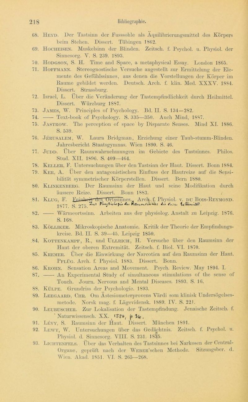 Ui 68. 69, 70. 71. 72. 73, 74. 75. 76. 77. 78. 79, 80, 81, 82, 83 84, 85, 86, 87 88 89 90 91 92 93 Bibliographu*. He YD. Der Tastsinn der Fnsssohle als Aquilibrierungsmittel des Körpers l)eini Stehen. Dissert. Tiihingen 1862. Hocheisen. JMuskelsinn der Blinden. Zeitscli. f. Psycliol. u. Pliysiol. der Sinnesorg. A. S. 239. 1893. Hodgsox, S. H. Time and Space, a nietapliysical Essay. London 1865. Hoffmann. Stereognostische A'ersnclie angestellt zur Ermittelung der Ele- mente des Gefühlssinncs, aus denen die A^oi’stellungen der Körper im Baume gebildet werden. Deutsch. Arch. f. klin. Med. XXXV. 1884. Dissert. Strassburg. Israel, L. Über die A^eränderung der Tastempfindlicbkeit durch Heilmittel. Dissert. AVürzburg 1887. James, AV. Principles of Psychology. Bd. II. S. 134—282. Text-book üf Psychology. S. 335—350. Auch Mind, 1887. Jastrow. The perception of space' by Disparate Senses. Mind XI. 1886. S. 539. Jerusale^i, AV. Laura Bridgman, Erziehung einer Taub-stumm-Blinden. Jahresbericht Staatsgymnas. AVien 1890. S. 46. JUDD. Uber Kaumwahrnehmungen im Grebiete des Tastsinnes. Philos. Stud. XII. 1896. S. 409—464. Keller, F. Untersuchungen über den Tastsinn der Haut. Dissert. Bonn 1884. Ker, A. Ül)er den antagonistischen Einfluss der Hautreize auf die Sensi- bilität symmetrischer Körperstellen. Dissert. Bern 1880. Klinkexberg. Der Kaumsinn der Haut und seine Modifikation durch äussere Keize. Dissert. Bonn 1883. / Klug, F. Un'..W4»iiav i irUTrr.mpq Arch. f. Physiol. v. du Bois-Keymoxd. 1 o / /. / D. * AVärmeortssinn. Arbeiten aus der physiolog. Anstalt zu Leipzig. 1876. S. 168. Kölliker. Mikroskopische Anatomie. Kritik der Theorie der Empfindungs- kreise. Bd. II. S. 39—45. Leipzig 1850. Kottexkampf, K., und Ullrich, H. Versuche über den Kaumsinn der Haut der oberen Extremität. Zeitsch. f. Biol. AI. 1870. Kremer. Ül)er die Einwirkung der Xarcotica auf den Kaumsinn der Haut. Pflüg. Arch. f. Physiol. 1883. Dissert. Bonn. Krohx. Sensation Areas and Movement. Psych. Keview. Alay 1894. I. An Experimental Study of simultaneous stimulations of tlie sense of Touch. Journ. Nervous and Mental Diseases. 1893. S. 16. Külpe. tTiTindriss der Psychologie. 1893. Leegaard, Ciir. Om Astesiometerprovens A'ärdi som klinisk Undersögelses- metode. Xorsk mag. f. Lägevidensk. 1889. IV. S. 221. Leubuscher. Zur Lokalisation der Tastempfindung. Jenaische Zeitsch. f. ' Xaturwissensch. XX. ^ |u 3^, Levy. S. Kaumsinn der Haut. Dissert. IMünchen 1891. Lewy, W. Untersuchungen über das (Gedächtnis. Zeitsch. f. Psychol. u. Pliysiol. d. Sinnesorg. AJll. S. 231. 181^5. UicirrEXFELS. Über das Verhalten des Tastsinnes liei Narkosen der Central- Organe, geprüft nach der AVEBER’schen Methode. Sitzungsber. d, Wien. Akad. 1851. AU. S. 265—26-8.