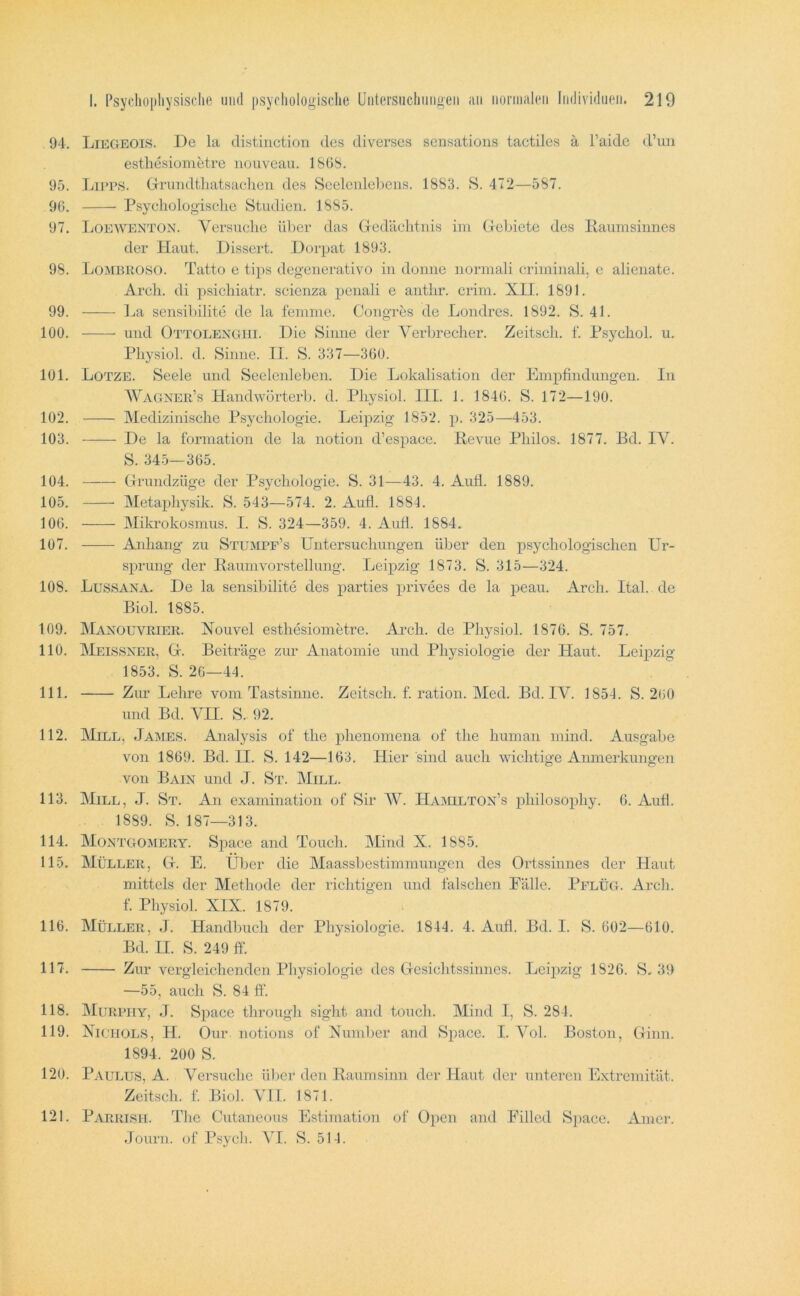 94. Liegeois. I4e la distinction des diverses sensations tactiles ä l’aidc d’im esthesiometre nouveau. 186S. 95. LiPPS. GTuudtliatsaclieii des Seeleulel)eiis. 1883. 472—587. 90. Psycliologisclie Studien. 1885. 97. Loewenton. Versuche über das (.Tedächtnis im Giehiete des liaumsiunes der Haut. Dissert. Dorpat 1893. 98. Lombroso. Tatto e tips degenerativo in dünne normali criniinali, e alienate. Arch. di psichiatr. seienza penali e anthr. crim. XII. 1891. 99. ]^a sensil)ilite de la lenmie. Congres de Londres. 1892. S. 41. 100. und Ottolengiii. Die Sinne der Verhrecher. Zeitsch. f. Psychol. u. Pliysiol. d. Sinne. II. S. 337—360. 101. Lotze. Seele und Seeleideben. Die Lokalisation der Empfindungen. In Wagner’s Handwörterh. d. Pliysiol. III. 1. 1840. S. 172—190. 102. Medizinische Psychologie. Leijozig 1852. p. 325—453. 103. De la formation de la notion d’espace. Revue Philos. 1877. Bd. IV. S. 345—365. 104. tTrundzüge der Psychologie. S. 31—43. 4. Aufl. 1889. 105. Metaphysik. S. 543—574. 2. Aufl. 188L 100. Mikrokosmus. I. S. 324—359. 4. AuÜ. 1884. 107. Anhang zu Stumpf’s Untersuchungen über den psychologischen Ur- sprung der Raumvorstellung. Leipzig 1873. S. 315—324. 108. Lussana. De la sensibilite des parties privees de la peau. Arch. Ital. de Biol. 1885. 109. Manouvrier. Xouvel esthesiometre. Arch. de Pliysiol. 1876. S. 757. 110. IMeissxer, Gr. Beiträge zur Anatomie und Physiologie der Haut. Leipzig 1853. S. 26—44. 111. Zur Lehre vom Tastsinne. Zeitsch. f. ration. Med. Bd. IV. 1854. S. 260 und Bd. A^n. S. 92. 112. Mill, James. Analysis of the phenomena of the human mind. Ausgabe von 1869. Bd. II. S. 142—163. Hier sind auch wichtige Anmerkungen von Bain und J. St. AIill. 113. Mill, J. St. An examination of Sir AV. Ha:milton’s philosophy. 6. Aufl. 1889. S. 187—313. 114. Montgomery. Space and Touch. Mind X. 1885. 115. Müller, Gr. E. Uber die Alaassbestimmungen des Ortssinnes der Haut mittels der Methode der richtigen und falschen Fälle. PelüG. Arch. f. Physiol. XIX. 1879. 116. Müller, J. Handbuch der Physiologie. 1844. 4. Aufl. Bd. I. S. 602—610. Bd. II. S. 249 ff. 117. Zur vergleichenden Physiologie des G-esichtssinnes. Leipzig 1826. S, 39 —55, auch S. 84 ff. 118. AIurpiiy, J. Space throiTgh sight and touch. Mind I, S. 284. 119. XiCHüLS, H. Our notions of Number and Space. I. Ami. Boston, Uinn. 1894. 200 S. 120. Paulus, A. Versuche über den Raumsinn der Haut der unteren Extreinität. Zeitsch. f. Biol. AII. 1871. 121. Parrisi-i. The Cutaneous Estimation of Open and Fillcd Space. xVmer. Journ. of Psych. AH. S. 514.