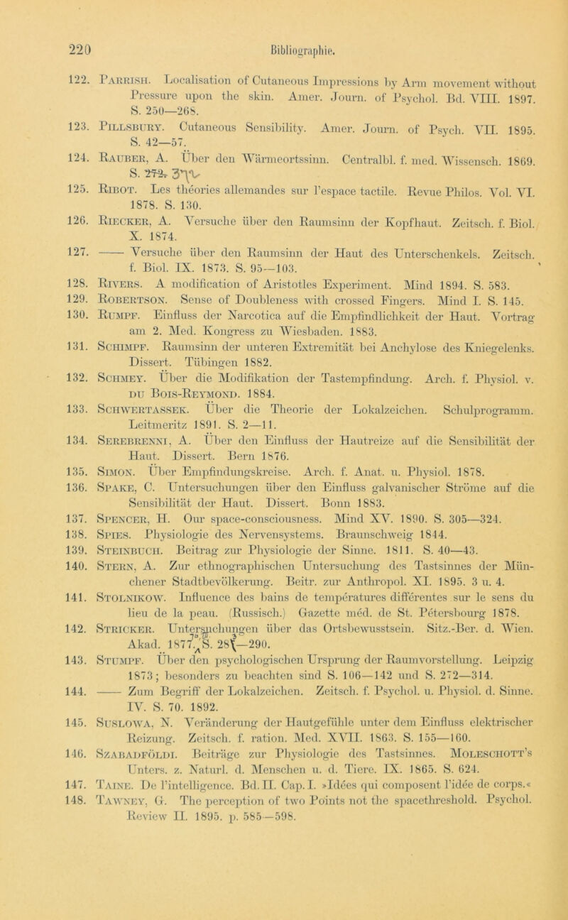 122. I AKRI8II. TjüCcilisation of Cutaii6ous Iiiij^ressions l>y Arm movement without Pressure upon the skia. Amer. Journ. of Psycliol. Bd. \111. 1897. S. 25ö—208. 123. PiLLSEiiRY. Ciitaneous Sensibility. Amer. Journ. of Psych. VII. 1895. S. 42—57. 124. Räuber, A. Über den AVärmeortssinn. Centralbl. f. med. ‘Wissenscli. 1869. S. -27^ 3'^V 125. Ribot. Les theories allemandes sur l’espace tactile. Revue Philos. Yol. YI. 1878. S. 130. 126. Riecker, A. Yersuclie über den Raumsinn der Kopfhaut. Zeitsch. f. Biol. X. 1874. 127. Yersuclie über den Raumsinn der Haut des Unterschenkels. Zeitsch. f. Biol. IX. 187.3. S. 95—103. 128. Rivers. A modification of Aristotles Experiment. Mind 1894. S. 583. 129. Robertson. Sense of Doubleness with crossed Fingers. Mind I. S. 145. 130. Rumpf. Einfluss der Xarcotica auf die Empfindlichkeit der Haut. Yortrag am 2. INIed. Kongress zu AYiesbaden. 1883. 131. Schimpf. Raumsinn der unteren Extremität bei Anchylose des Kniegelenks. Dissert. Tübingen 1882. 132. SciiMEY. Über die Modifikation der Tastempfindung. Arch. f. Physiol. v. DU Bols-Reymond. 1884. 133. ScriWERTASSEK. Über die Theorie der Lokalzeichen. Schulprogramm. Lcitmeritz 1891. S. 2—11. 134. Serebrenni, A. Über den Einfluss der Hautreize auf die Sensibilität der Haut. DisseH. Bern 1876. 135. Simon. Über Emjifindungskreise. Arch. f. Anat. u. Physiol. 1878. 136. Spake, C. Untersuchungen über den Einfluss galvanischer Ströme auf die Sensibilität der Haut. Dissert. Bonn 1883. 137. Spencer, H. Our space-consciousness. Mind XY. 1890. S. 305—324. 138. Sites. Physiologie des Xervensystems. Braunschweig 1844. 139. Steinbuch. Beitrag zur Physiologie der Sinne. 1811. S. 40—43. 140. Stern, A. Zur ethnographischen Untersuchung des Tastsinnes der Mün- chener Stadtbevülkerung. Bcitr. zur Anthroiiol. XI. 1895. 3 u. 4. 141. Stolnikow. Influence des bains de temperatures differentes sur le sens du lieu de la peau. (Russisch.) Gazette med. de St. Petersbourg 1878. 142. Stricker. Unter^^ichungen über das Ortsbewusstsein. Sitz.-Ber. d. AYien. Akad. 1877.“'S. 28'(—290. 143. Stumpf. Ülier den psychologischen Ursprung der Raum Vorstellung. Leipzig 1873; besonders zu beachten sind S. 106—142 und S. 272—314. 144. Zum Begriff der Lokalzcichen. Zeitsch. f. Psycliol. u. Physiol. d. Sinne. lY. S. 70. 1892. 145. Suseow^a, N. AYränderung der Hautgefühle unter dem Einfluss elektrischer Reizung. Zeitsch. f. ration. Med. XATI. 1863. S. 155—160. 146. SzABADFÖLDi. BOträgc zur Physiologie des Tastsinnes. Molesciiott’s Unters, z. Xaturl. d. Alcnschen u. d. Tiere. IX. 1865. S. 624. 147. Taine. De rintelligence. Bd. II. Cap. I. »Idees qui composent Fidee de corps.« 148. Tawney, G. The perception of two Points not the spacethreshold. Psycliol. Review II. 1895. p. 585—598.