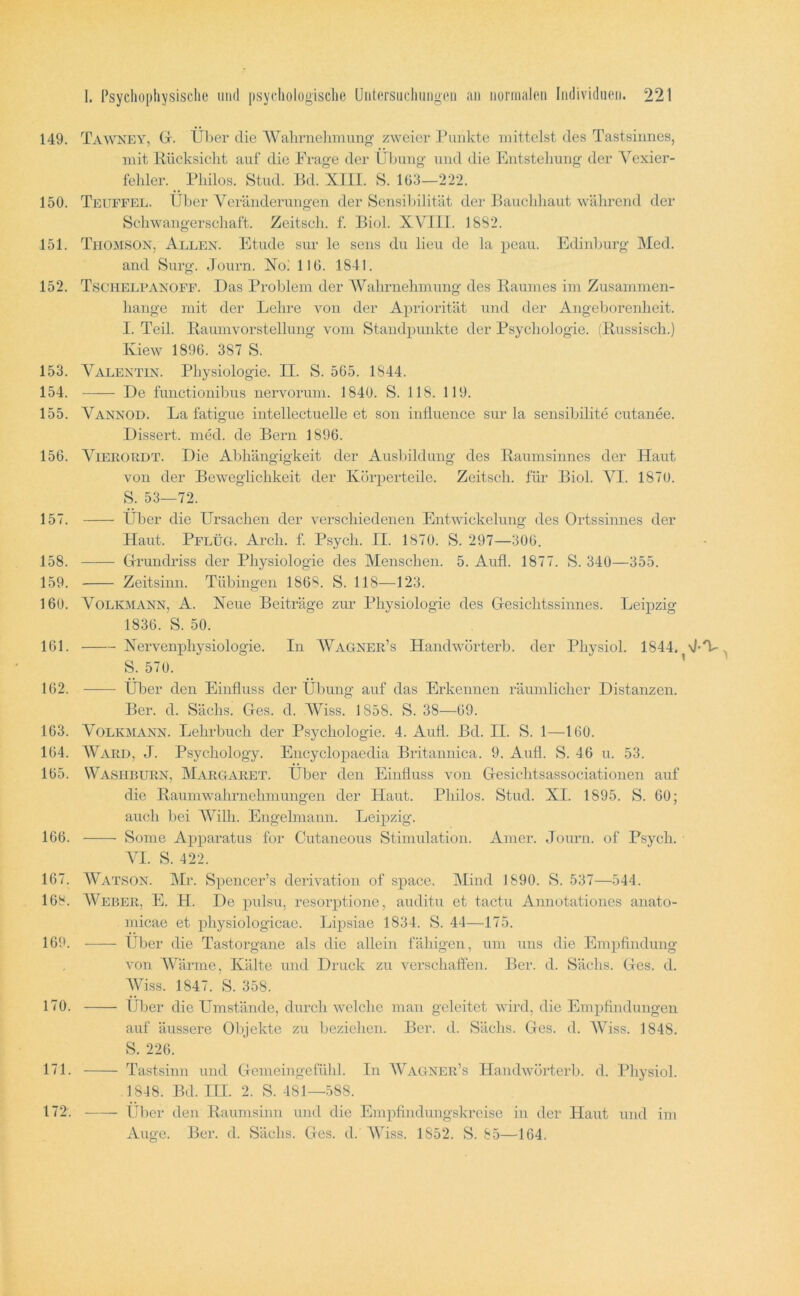 149. Ta^vney, Gr. Über die AVahrnehmung zweier Punkte mittelst des Tastsinnes, mit Kücksiclit auf die Frage der Übung und die Fjutsteliung der Vexier- felder. _ Philos. Stud. Ed. XIII. S. 103—222. 150. Teufffx. Über Veränderungen der Sensibilität der Eauchliaut während der Schwangerschaft. Zeitsch. f. Biol. XVIIl. 1882. 151. Thomson, Allen. Etüde sur le sens du lieu de la peau. Edinburg Med. and Surg. Journ. Xo! 110. 1841. 152. Tschelpanoff. Das Problem der AValmiehmnng des Eaumes im Zusammen- hänge mit der Lehi’e von der Apriorität und der Angeborenheit. I. Teil. Raumvorstellung vom Standpunkte der Psychologie. (Russisch.) Kiew 1890. 387 S. 153. Valentin. Physiologie. II. S. 505. 1844. 154. De functiouibus nervorum. 1840. S. 118. 119. 155. Vannod. La fatigue intellectuelle et son inÜuence sur la sensibilite cutanee. Dissert. med. de Bern 1890. 150. ViERORDT. Die Abhängigkeit der Ausliildung des Raumsinnes der Haut von der Beweglichkeit der Körperteile. Zeitsch. für Biol. A'^^I. 1870. S. 53—72. 157. Über die Ursachen der verschiedenen Entwickelung des Ortssinnes der Haut. Pflüg. Arch. f. Psych. II. 1870. S. 297—300. 158. Grrundriss der Physiologie des Menschen. 5. Aufl. 1877. S. 340—355. 159. Zeitsinn. Tübingen 1808. S. 118—123. 160. Volkmann, A. Neue Beiträge zur Physiologie des Gresichtssinnes. Leipzig 1830. S. 50. 161. Nervenphysiologie. In AVagner’s Handwörterb. der Physiol. 1844. d-T- S. 570. ’ 102. Über den Einfluss der Übung auf das Erkennen räumlicher Distanzen. Ber. d. Sächs. Ges. d. AViss. 1858. S. 38—09. 163. Volkmann. Lehrbuch der Psychologie. 4. Aufl. Bd. II. S. 1—160. 104. AVard, J. Psychology. Encyclopaedia Britannica. 9. Aufl. S. 46 u. 53. 105. Washrurn, Margaret. Über den Einfluss von Gesichtsassociationen auf die Raumwahrnchmungen der Plaut. Philos. Stud. XI. 1895. S. 60; auch bei AATlh. Engelmann. Leipzig. 166. Sonie Ainiaratus for Cutaneous Stimulation. Amer. Joimi. of Psych. AT. S. 422. 167. AVatson. Mr. Spencer’s derivation of space. Mind 1890. S. 537—544. 168. AVeber, E. PI. De pulsu, resorptione, auditu et tactu Annotationes anato- micae et physiologicae. Lipsiae 1834. S. 44—175. 169. Über die Tastorgane als die allein fähigen, um uns die Empflndung von AAüirme, Kälte und Druck zu verschaffen. Ber. d. Sächs. Ges. d. AViss. 1847. S. 358. 170. IJljer die Umstände, durchweiche man geleitet wird, die Empfindungen auf äussere Objekte zu beziehen. Ber. d. Sächs. Ges. d. AViss. 1848. S. 226. 171. P’astsinn und Gemeiugefühl. In AVagner’s Handwörterb. d. Physiol. 1848. Bd. IIP 2. S. 481—588. III )er den Raumsinn und die Empfindungskreise in der Haut und im Auge. Ber. d. Sächs. Ges. d.' AViss. 1852. S. 85—164. 172.