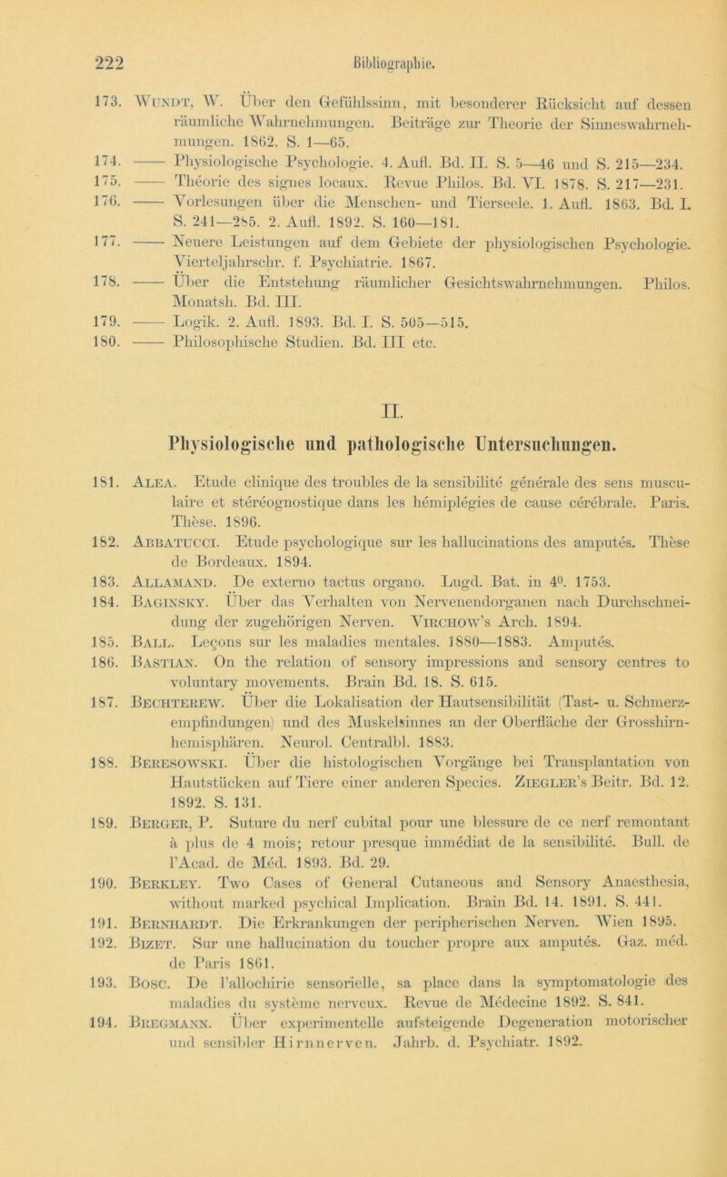173. 174. 175. 170. 177. 178. 179. 180. WiTNDT, über den Gefühlssinn, mit besonderer Rücksicht auf dessen riiundichc A\ ahrnehninngcn. Beiträge zur Theorie der Simieswahrneh- mnngen. 1802. S. 1—05. Physiologische Psycholo gie. 4. Aufl. Bd. II. S. 5—40 und S. 215—234. Theorie des signes locaux. Revue Philos. Bd. AT. 1878. S. 217—231. A^orlesungen über die Menschen- und Tierseele. 1. Aufl. 1863. Bd. I. S. 241—285. 2. Aufl. 1892. S. 100—181. Neuere Leistungen auf dein Gebiete der jihysiologischen Psycliologie. Vierteljahrschr. f. Psychiatrie. 1807. Über die Entstehung räumlicher Gesichtswahrnehmungen. Philos. Alonatsh. Bd. III. Logik. 2. Aufl. 1893. Bd. I. S. 505—515. Philosophische Studien. Bd. III etc. II. riiysiologisclie und patliologisclie lJutersucliiiiigen. 181. Alea. Etüde clinique des troubles de la sensibilite gGierale des sens muscu- laire et stereognostique dans les hemiplegies de cause cerebrale. Paris. These. 1890. 182. Aebatucci. Etüde psychologique sur les hallucinations des amputes. These de Bordeaux. 1894. 183. Allamand. De externo tactus organo. Lugd. Bat. in 4°. 1753. 184. Bagix,SKY. Über das A^erhalten von Nervenendorganen nach Durchschnei- dung der zugehörigen Nerven. ATrchow’s Arch. 1894. 185. Ball. Leqons sur les maladies mentales. 1880—1883. Amputes. 180. Ba,Stian. On tlie relation of sensory impressions and sensory centres to voluntary movements. Brain Bd. 18. S. 015. 187. Bechterew. Über die Lokalisation der Hautsensibilität (Tast- u. Schmerz- empfindungen) und des Muskelsinnes an der Oberfläche der Grosshirn- hemisphären. Neurol. Centralbl. 1883. 188. Beresow.SKI. Über die histologischen AMrgänge bei Transplantation von Hautstücken auf Tiere einer anderen Species. Ziegler’s Beitr. Bd. 12. 1892. S. 131. 189. Berger, P. Suture du nerf cubital pour une blessure de ce nerf remontant ä plus de 4 mois; retour presque immediat de la sensibilite. Bull, de l’Acad. de Med. 1893. Bd. 29. 190. Berkley. Two Cases of General Cutaneous and Sensory Anacsthesia, without marked jisychical Implication. Brain Bd. 14. 1891. S. 441. 191. Bernhardt. Die Erkrankungen der peripherischen Nerven. AAhen 1895. 192. Bizet. Sur une hallucination du toucher propre aux amputes. Gaz. med. de Paris 1801. 193. Bose. De rallochiric sensorielle, sa place dans la sjunjitomatologie des maladies du Systeme nerveux. Revue de Alcdecine 1892. S. 841. 194. Bregmanx. Über experimentelle aufsteigende Degeneration motorischer und sensibler Hirn nerven. Jahrb. d. Psychiatr. 1892.