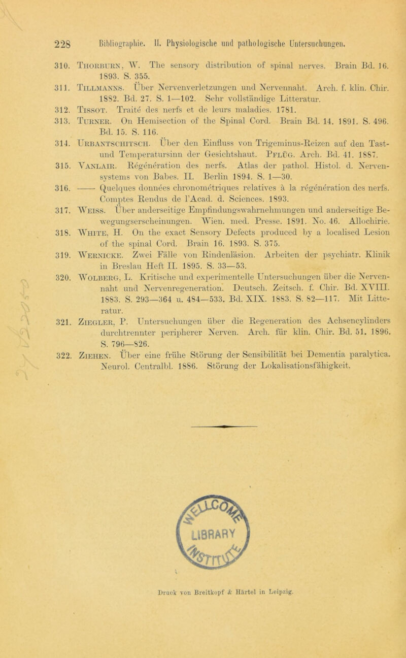 310. Thorbukn, AV\ The sensory distributioii of spinal nerves. Brain Bd. 10. 1893. S. 355. 311. Tillmanns. Über Nervenverletzungen und Nervennalit. Arch. f. klin. Cliir. 1882. Bd. 27. S. 1—102. Sehr vollständige Litteratur. 312. Ti.ssot. Traite des nerfs et de leurs inaladies. 1781. 313. Turner. On Hemisection of the Spinal Cord. Brain Bd. 14. 1891. S. 496. Bd. 15. S. 116. 314. Urbantschitsch. Über den Einfluss von Trigeminus-Reizen auf den Tast- und Temperatursinn der CTesichtsliaut. Pflüg. Arch. Bd. 41. 1887. 315. A'anlair. Regeneration des nerfs. Atlas der pathol. Hist ob d. Nerven- systems von Bal)es. II. Berlin 1894. S. 1—30. 316. Quelques donnees chronometriques relatives ä la regeneration des nerfs. Comptes Rendus de l’Acad. d. Sciences. 1893. 317. AVeiss. Über anderseitige Empfindungswahrnehmungen und anderseitige Be- wegungserscheinungen. AATen. med. Presse. 1891. No. 46. Allochirie. 318. AATiite. H. On the exact Sensory Defects produced by a localised Lesion of the spinal Cord. Brain 16. 1893. S. 375. 319. AVernicke. Zwei Fälle von Rindenläsion. Allheiten der psychiatr. Klinik in Breslau Heft II. 1895. S. 33—53. .. , 320. AA^’oeberg, L. Kritische und experimentelle Untersuchungen über die Nerven- naht und Nervenregeneration. Deutsch. Zeitsch. f. Chir. Bd. XA^III. 1883. S. 293—364 u. 484—533. Bd. XIX. 1883. S. 82—117. Mit Litte- ratur. 321. Ziegler, P. Untersuchungen über die Regeneration des Achsencylinders durchtrennter peripherer Nerven. Arch. für klin. Chir. Bd. 51. 1896. S. 796—826. 322. Ziehen. Über eine frühe Störung der Sensibilität bei Dementia paralytica. Neurol. Centralbl. 1886. Störung der Lokalisationsfähigkeit. Brack von Breitkopf Härtel in Leipzig.