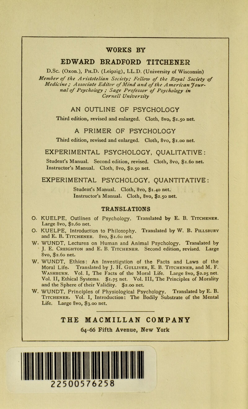 WORKS BY EDWARD BRADFORD TITCHENER D.Sc. (Oxon.), Ph.D. (Leipzig), LL.D. (University of Wisconsin) Member of the Aristotelian Society; Fellow of the Royal Society of Medicine ; Associate Editor of Mind and of the A merican Jour- nal of Psychology ; Sage Professor of Psychology in Cornell University AN OUTLINE OF PSYCHOLOGY Third edition, revised and enlarged. Cloth, 8vo, $1.50 net. A PRIMER OF PSYCHOLOGY Third edition, revised and enlarged. Cloth, 8vo, $1.00 net. EXPERIMENTAL PSYCHOLOGY, QUALITATIVE: Student’s Manual. Second edition, revised. Cloth, 8vo, $1.60 net. Instructor’s Manual. Cloth, 8vo, $2.50 net. EXPERIMENTAL PSYCHOLOGY, QUANTITATIVE: Student’s Manual. Cloth, 8vo, $1.40 net. Instructor’s Manual. Cloth, 8vo, $2.50 net. TRANSLATIONS O. KUELPE, Outlines of Psychology. Translated by E. B. Titchener. Large 8vo, $2.60 net. O. KUELPE, Introduction to Philosophy. Translated by W. B. Pillsbury and E. B. Titchener. 8vo, $1.60 net. W- WUNDT, Lectures on Human and Animal Psychology. Translated by J. E. Creighton and E. B. Titchener. Second edition, revised. Large 8vo, $2.60 net. W. WUNDT, Ethics: An Investigation of the Facts and Laws of the Moral Life. Translated by J. H. Gulliver, E. B. Titchener, and M. F. Washburn. Vol. I, The Facts of the Moral Life. Large 8vo, $2.25 net. Vol. II, Ethical Systems. $1.75 net. Vol. Ill, The Principles of Morality and the Sphere of their Validity. $2.00 net. W. WUNDT, Principles of Physiological Psychology. Translated by E. B. Titchener. Vol. I, Introduction: The Bodily Substrate of the Mental Life. Large 8vo, $3.00 net. THE MACMILLAN COMPANY 64-66 Fifth Avenue, New York 225 00576258