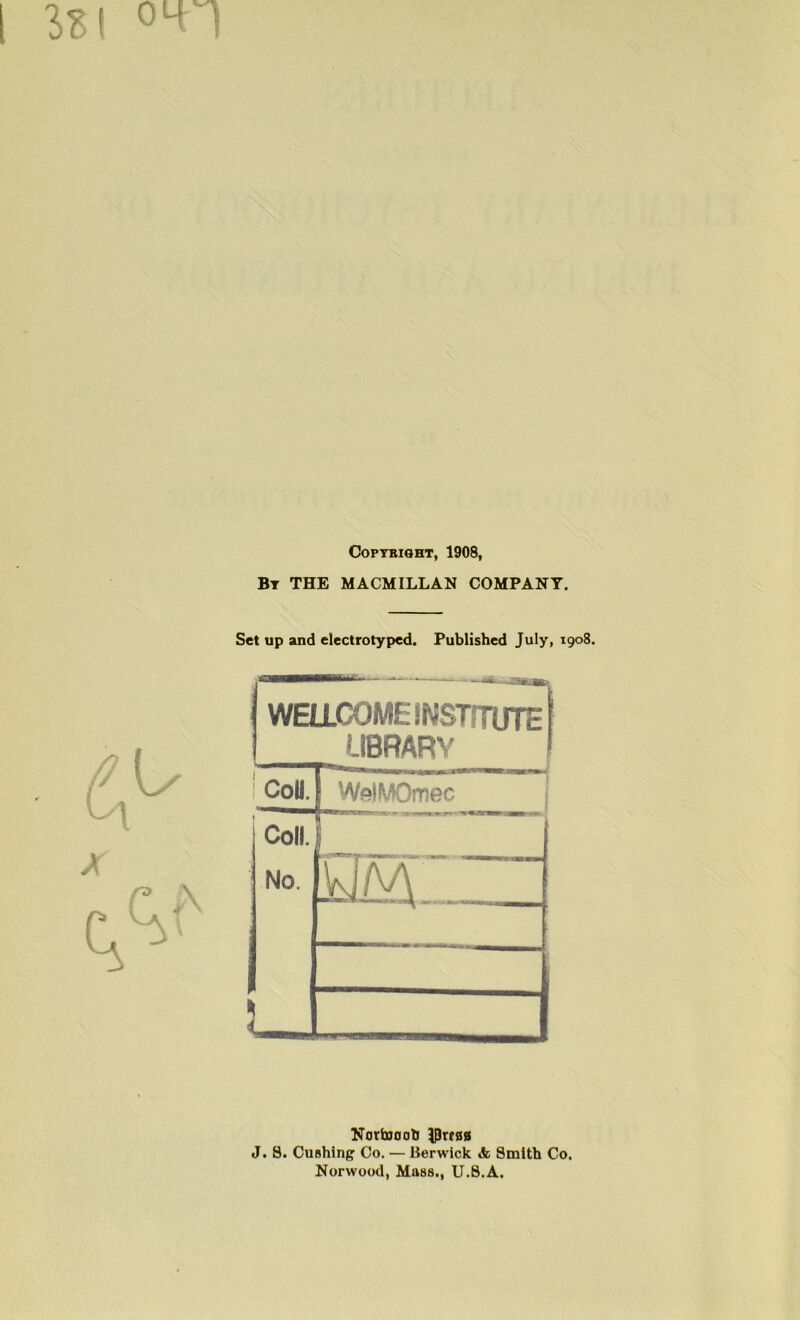i sb! oLn COPTBIOHT, 1908, Bt THE MACMILLAN COMPANY. Set up and electrotyped. Published July, 1908. V WELLCOME INSTITUTE LIBRARY ! cou. WelMOmec Coll. ' No. m 1 NortoootJ ^Prrsg J. 8. Cushing Co. — Berwick & Smith Co. Norwood, Mass., U.8.A.