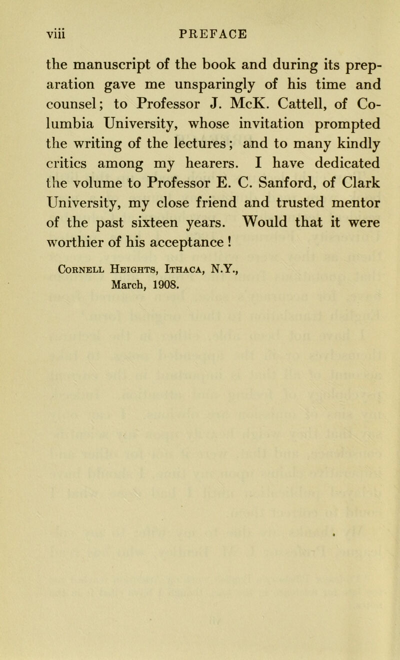 the manuscript of the book and during its prep- aration gave me unsparingly of his time and counsel; to Professor J. McK. Cattell, of Co- lumbia University, whose invitation prompted the writing of the lectures; and to many kindly critics among my hearers. I have dedicated the volume to Professor E. C. Sanford, of Clark University, my close friend and trusted mentor of the past sixteen years. Would that it were worthier of his acceptance ! Cornell Heights, Ithaca, N.Y., March, 1908.