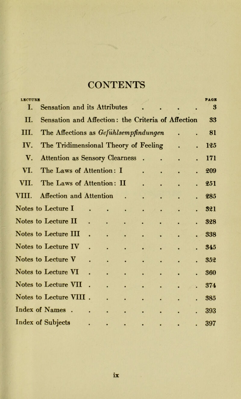 CONTENTS LKCTTTBB PAGE I. Sensation and its Attributes .... 3 II. Sensation and Affection: the Criteria of Affection 33 III. The Affections as Gefuhlsempfindungen . . 81 IV. The Tridimensional Theory of Feeling . . 125 V. Attention as Sensory Clearness . . . .171 VI. The Laws of Attention: I .... 209 VII. The Laws of Attention: II ... 251 VIII. Affection and Attention ..... 285 Notes to Lecture I ...... 321 Notes to Lecture II ...... 328 Notes to Lecture III ....... 338 Notes to Lecture IV ...... 345 Notes to Lecture V ...... 352 Notes to Lecture VI ...... 360 Notes to Lecture VII ....... 374 Notes to Lecture VIII ....... 385 Index of Names ........ 393 Index of Subjects ....... 397