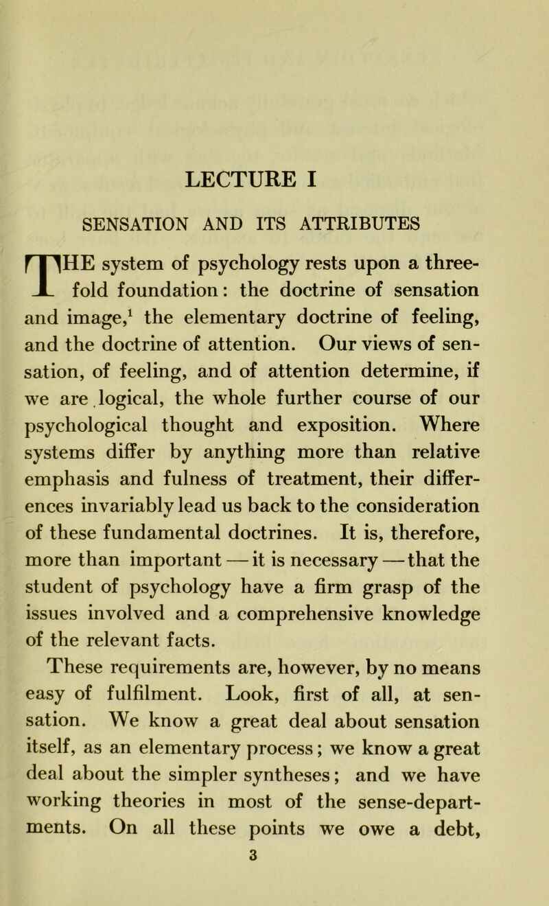 LECTURE I SENSATION AND ITS ATTRIBUTES THE system of psychology rests upon a three- fold foundation: the doctrine of sensation and image,1 the elementary doctrine of feeling, and the doctrine of attention. Our views of sen- sation, of feeling, and of attention determine, if we are . logical, the whole further course of our psychological thought and exposition. Where systems differ by anything more than relative emphasis and fulness of treatment, their differ- ences invariablv lead us back to the consideration «/ of these fundamental doctrines. It is, therefore, more than important — it is necessary — that the student of psychology have a firm grasp of the issues involved and a comprehensive knowledge of the relevant facts. These requirements are, however, by no means easy of fulfilment. Look, first of all, at sen- sation. We know a great deal about sensation itself, as an elementary process; we know a great deal about the simpler syntheses; and we have working theories in most of the sense-depart- ments. On all these points we owe a debt,
