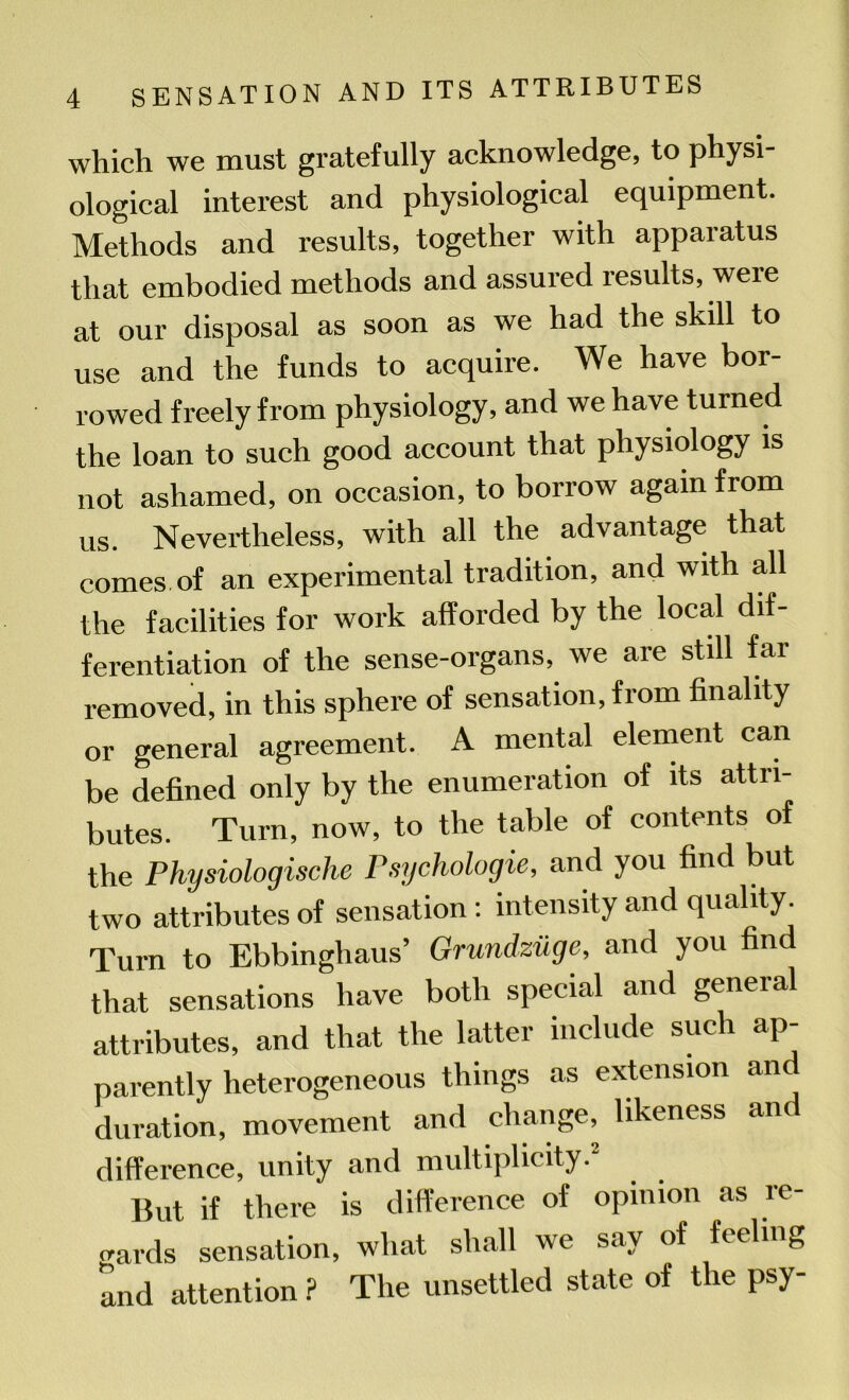 which we must gratefully acknowledge, to physi- ological interest and physiological equipment. Methods and results, together with apparatus that embodied methods and assured results, were at our disposal as soon as we had the skill to use and the funds to acquire. We have bor- rowed freely from physiology, and we have turned the loan to such good account that physiology is not ashamed, on occasion, to borrow again from us. Nevertheless, with all the advantage that comes of an experimental tradition, and with all the facilities for work afforded by the local dif- ferentiation of the sense-organs, we are still far removed, in this sphere of sensation, from finality or general agreement. A mental element can be defined only by the enumeration of its attri- butes. Turn, now, to the table of contents of the Physiologische Psychologic, and you find but two attributes of sensation: intensity and quality. Turn to Ebbinghaus’ Grundziige, and you fin that sensations have both special and geneial attributes, and that the latter include such ap- parently heterogeneous things as extension and duration, movement and change, likeness an difference, unity and multiplicity.2 But if there is difference of opinion as re- gards sensation, what shall we say of feeling and attention ? The unsettled state of the psy-