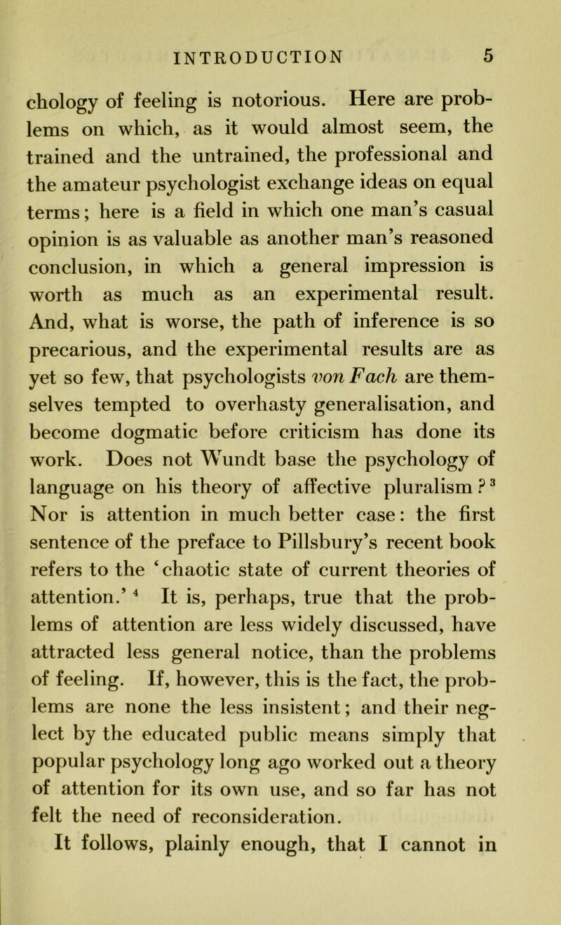 etiology of feeling is notorious. Here are prob- lems on which, as it would almost seem, the trained and the untrained, the professional and the amateur psychologist exchange ideas on equal terms; here is a field in which one man’s casual opinion is as valuable as another man’s reasoned conclusion, in which a general impression is worth as much as an experimental result. And, what is worse, the path of inference is so precarious, and the experimental results are as yet so few, that psychologists von Fach are them- selves tempted to overhasty generalisation, and become dogmatic before criticism has done its work. Does not Wundt base the psychology of language on his theory of affective pluralism ?3 Nor is attention in much better case: the first sentence of the preface to Pillsbury’s recent book refers to the ‘ chaotic state of current theories of attention.’ 4 It is, perhaps, true that the prob- lems of attention are less widely discussed, have attracted less general notice, than the problems of feeling. If, however, this is the fact, the prob- lems are none the less insistent; and their neg- lect by the educated public means simply that popular psychology long ago worked out a theory of attention for its own use, and so far has not felt the need of reconsideration. It follows, plainly enough, that I cannot in