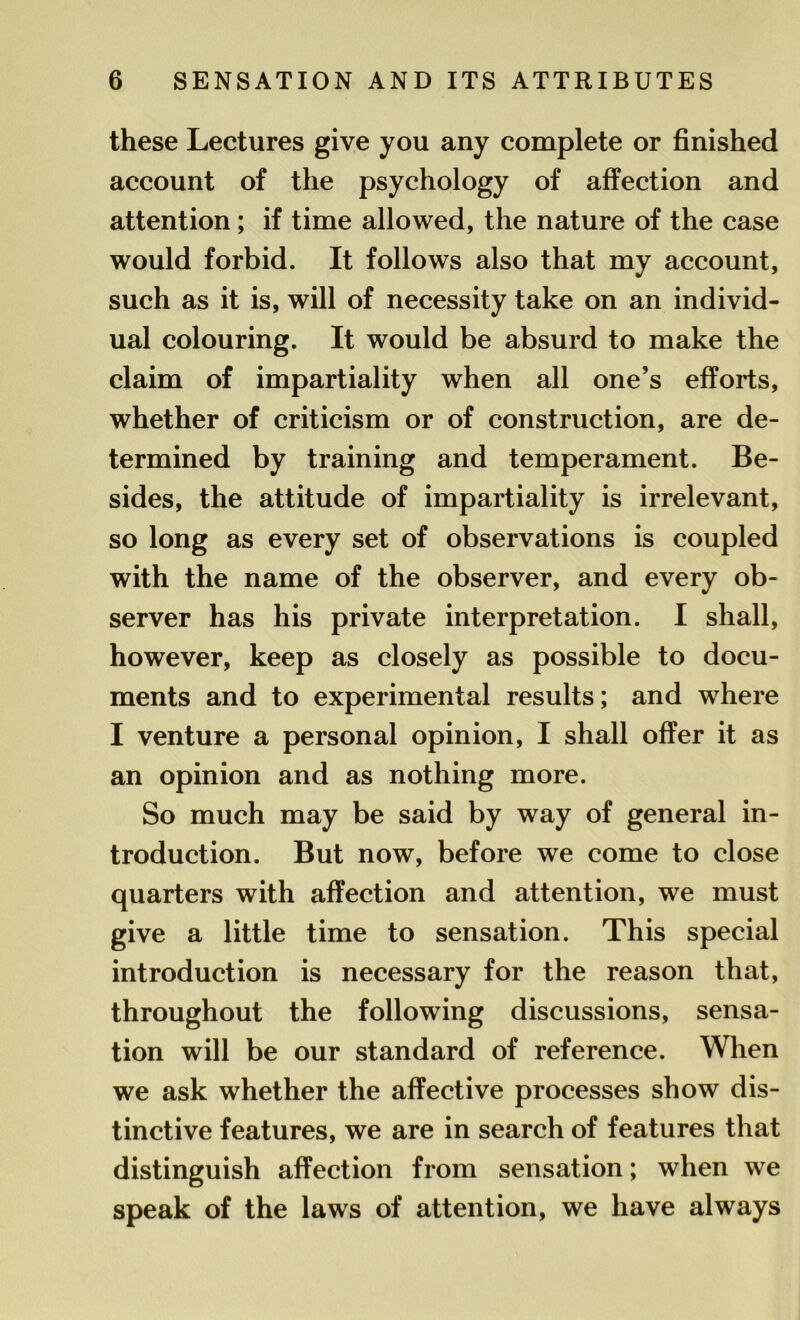 these Lectures give you any complete or finished account of the psychology of affection and attention; if time allowed, the nature of the case would forbid. It follows also that my account, such as it is, will of necessity take on an individ- ual colouring. It would be absurd to make the claim of impartiality when all one’s efforts, whether of criticism or of construction, are de- termined by training and temperament. Be- sides, the attitude of impartiality is irrelevant, so long as every set of observations is coupled with the name of the observer, and every ob- server has his private interpretation. I shall, however, keep as closely as possible to docu- ments and to experimental results; and where I venture a personal opinion, I shall offer it as an opinion and as nothing more. So much may be said by way of general in- troduction. But now, before we come to close quarters with affection and attention, we must give a little time to sensation. This special introduction is necessary for the reason that, throughout the following discussions, sensa- tion will be our standard of reference. When we ask whether the affective processes show dis- tinctive features, we are in search of features that distinguish affection from sensation; when we speak of the laws of attention, we have always