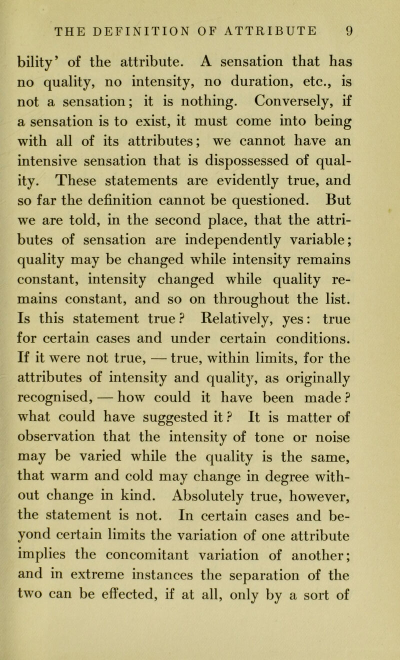 bility’ of the attribute. A sensation that has no quality, no intensity, no duration, etc., is not a sensation; it is nothing. Conversely, if a sensation is to exist, it must come into being with all of its attributes; we cannot have an intensive sensation that is dispossessed of qual- ity. These statements are evidently true, and so far the definition cannot be questioned. But we are told, in the second place, that the attri- butes of sensation are independently variable; quality may be changed while intensity remains constant, intensity changed while quality re- mains constant, and so on throughout the list. Is this statement true ? Relatively, yes: true for certain cases and under certain conditions. If it were not true, — true, within limits, for the attributes of intensity and quality, as originally recognised, — how could it have been made ? what could have suggested it ? It is matter of observation that the intensity of tone or noise may be varied while the quality is the same, that warm and cold may change in degree with- out change in kind. Absolutely true, however, the statement is not. In certain cases and be- yond certain limits the variation of one attribute implies the concomitant variation of another; and in extreme instances the separation of the two can be effected, if at all, only by a sort of