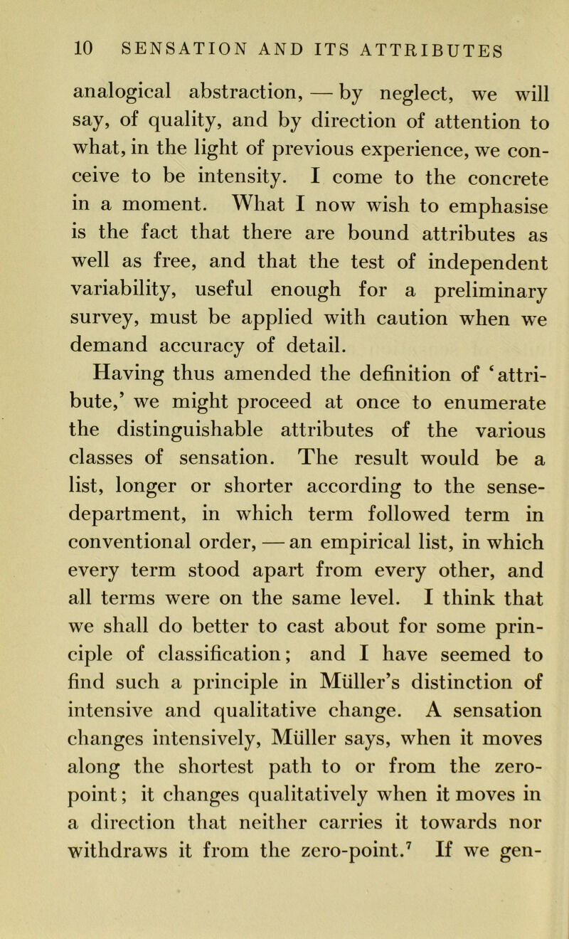 analogical abstraction, — by neglect, we will say, of quality, and by direction of attention to what, in the light of previous experience, we con- ceive to be intensity. I come to the concrete in a moment. What I now wish to emphasise is the fact that there are bound attributes as well as free, and that the test of independent variability, useful enough for a preliminary survey, must be applied with caution when we demand accuracy of detail. Having thus amended the definition of ‘attri- bute/ we might proceed at once to enumerate the distinguishable attributes of the various classes of sensation. The result would be a list, longer or shorter according to the sense- department, in which term followed term in conventional order, — an empirical list, in which every term stood apart from every other, and all terms were on the same level. I think that we shall do better to cast about for some prin- ciple of classification; and I have seemed to find such a principle in Muller’s distinction of intensive and qualitative change. A sensation changes intensively, Muller says, when it moves along the shortest path to or from the zero- point ; it changes qualitatively when it moves in a direction that neither carries it towards nor withdraws it from the zero-point.7 If we gen-