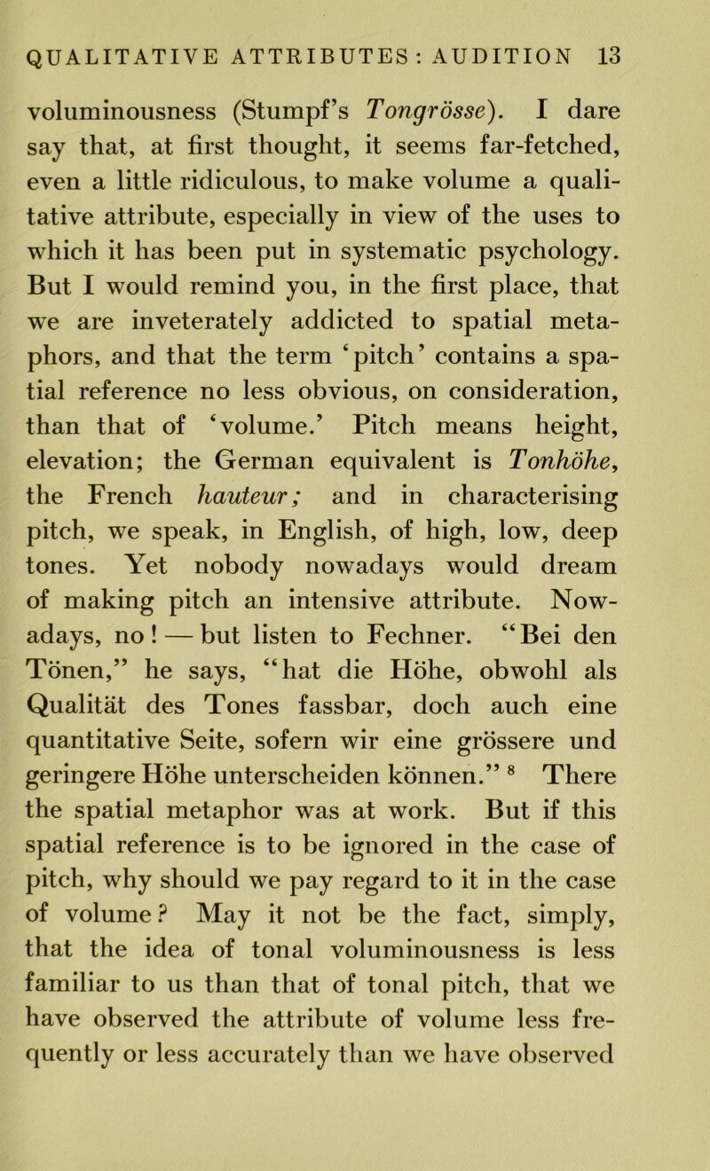 voluminousness (Stumpf’s Tongrosse). I dare say that, at first thought, it seems far-fetched, even a little ridiculous, to make volume a quali- tative attribute, especially in view of the uses to which it has been put in systematic psychology. But I would remind you, in the first place, that we are inveterately addicted to spatial meta- phors, and that the term ‘pitch’ contains a spa- tial reference no less obvious, on consideration, than that of ‘volume.’ Pitch means height, elevation; the German equivalent is Tonhohe, the French hauteur; and in characterising pitch, we speak, in English, of high, low, deep tones. Yet nobody nowadays would dream of making pitch an intensive attribute. Now- adays, no! — but listen to Fechner. “Bei den Tonen,” he says, “hat die Hohe, obwohl als Qualitat des Tones fassbar, doch auch eine quantitative Seite, sofern wir eine grossere und geringere Hohe unterscheiden konnen.” 8 There the spatial metaphor was at work. But if this spatial reference is to be ignored in the case of pitch, why should we pay regard to it in the case of volume ? May it not be the fact, simply, that the idea of tonal voluminousness is less familiar to us than that of tonal pitch, that we have observed the attribute of volume less fre- quently or less accurately than we have observed