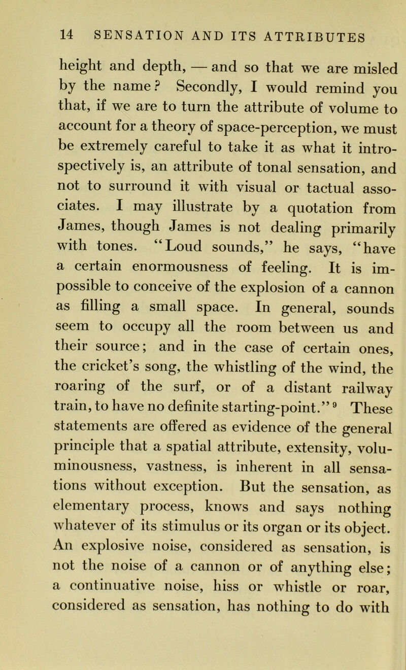 height and depth, — and so that we are misled by the name? Secondly, I would remind you that, if we are to turn the attribute of volume to account for a theory of space-perception, we must be extremely careful to take it as what it intro- spectively is, an attribute of tonal sensation, and not to surround it with visual or tactual asso- ciates. I may illustrate by a quotation from James, though James is not dealing primarily with tones. “Loud sounds,” he says, “have a certain enormousness of feeling. It is im- possible to conceive of the explosion of a cannon as filling a small space. In general, sounds seem to occupy all the room between us and their source; and in the case of certain ones, the cricket’s song, the whistling of the wind, the roaring of the surf, or of a distant railway train, to have no definite starting-point.”9 These statements are offered as evidence of the general principle that a spatial attribute, extensity, volu- minousness, vastness, is inherent in all sensa- tions without exception. But the sensation, as elementary process, knows and says nothing whatever of its stimulus or its organ or its object. An explosive noise, considered as sensation, is not the noise of a cannon or of anything else; a continuative noise, hiss or whistle or roar, considered as sensation, has nothing to do with