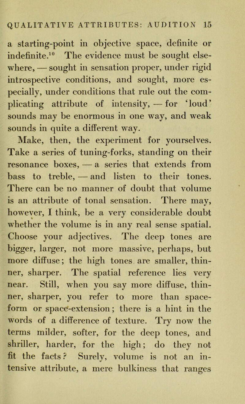 a starting-point in objective space, definite or indefinite.10 The evidence must be sought else- where, — sought in sensation proper, under rigid introspective conditions, and sought, more es- pecially, under conditions that rule out the com- plicating attribute of intensity, — for ‘ loud ’ sounds may be enormous in one way, and weak sounds in quite a different way. Make, then, the experiment for yourselves. Take a series of tuning-forks, standing on their resonance boxes, — a series that extends from bass to treble, — and listen to their tones. There can be no manner of doubt that volume is an attribute of tonal sensation. There may, however, I think, be a very considerable doubt whether the volume is in any real sense spatial. Choose your adjectives. The deep tones are bigger, larger, not more massive, perhaps, but more diffuse; the high tones are smaller, thin- ner, sharper. The spatial reference lies very near. Still, when you say more diffuse, thin- ner, sharper, you refer to more than space- form or space-extension; there is a hint in the words of a difference of texture. Try now the terms milder, softer, for the deep tones, and shriller, harder, for the high; do they not fit the facts P Surely, volume is not an in- tensive attribute, a mere bulkiness that ranges