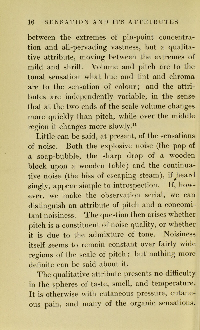 between the extremes of pin-point concentra- tion and all-pervading vastness, but a qualita- tive attribute, moving between the extremes of mild and shrill. Volume and pitch are to the tonal sensation what hue and tint and chroma are to the sensation of colour; and the attri- butes are independently variable, in the sense that at the two ends of the scale volume changes more quickly than pitch, while over the middle region it changes more slowly.11 Little can be said, at present, of the sensations of noise. Both the explosive noise (the pop of a soap-bubble, the sharp drop of a wooden block upon a wooden table) and the continua- tive noise (the hiss of escaping steam), if^heard singly, appear simple to introspection. If, how- ever, we make the observation serial, we can distinguish an attribute of pitch and a concomi- tant noisiness. The question then arises whether pitch is a constituent of noise quality, or whether it is due to the admixture of tone. Noisiness itself seems to remain constant over fairly wide regions of the scale of pitch; but nothing more definite can be said about it. The qualitative attribute presents no difficulty in the spheres of taste, smell, and temperature. It is otherwise with cutaneous pressure, cutane- ous pain, and many of the organic sensations.