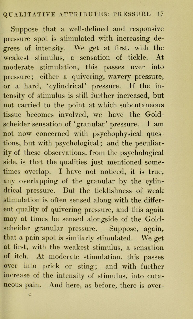 Suppose that a well-defined and responsive pressure spot is stimulated with increasing de- grees of intensity. We get at first, with the weakest stimulus, a sensation of tickle. At moderate stimulation, this passes over into pressure; either a quivering, wavery pressure, or a hard, 4 cylindrical ’ pressure. If the in- tensity of stimulus is still further increased, but not carried to the point at which subcutaneous tissue becomes involved, we have the Gold- scheider sensation of ‘granular’ pressure. I am not now concerned with psychophysical ques- tions, but with psychological; and the peculiar- ity of these observations, from the psychological side, is that the qualities just mentioned some- times overlap. I have not noticed, it is true, any overlapping of the granular by the cylin- drical pressure. But the ticklishness of weak stimulation is often sensed along with the differ- ent quality of quivering pressure, and this again may at times be sensed alongside of the Gold- scheider granular pressure. Suppose, again, that a pain spot is similarly stimulated. We get at first, with the weakest stimulus, a sensation of itch. At moderate stimulation, this passes over into prick or sting; and with further increase of the intensity of stimulus, into cuta- neous pain. And here, as before, there is over-