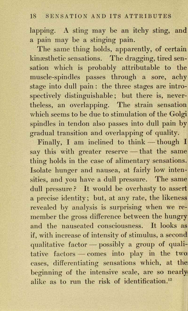 lapping. A sting may be an itchy sting, and a pain may be a stinging pain. The same thing holds, apparently, of certain kinesthetic sensations. The dragging, tired sen- sation which is probably attributable to the muscle-spindles passes through a sore, achy stage into dull pain: the three stages are intro- spectively distinguishable; but there is, never- theless, an overlapping. The strain sensation which seems to be due to stimulation of the Golgi spindles in tendon also passes into dull pain by gradual transition and overlapping of quality. Finally, I am inclined to think — though I say this with greater reserve — that the same thing holds in the case of alimentary sensations. Isolate hunger and nausea, at fairly low inten- sities, and you have a dull pressure. The same dull pressure ? It would be overhasty to assert a precise identity; but, at any rate, the likeness revealed by analysis is surprising when we re- member the gross difference between the hungry and the nauseated consciousness. It looks as if, with increase of intensity of stimulus, a second qualitative factor — possibly a group of quali- tative factors — comes into play in the two cases, differentiating sensations which, at the beginning of the intensive scale, are so nearly alike as to run the risk of identification.12