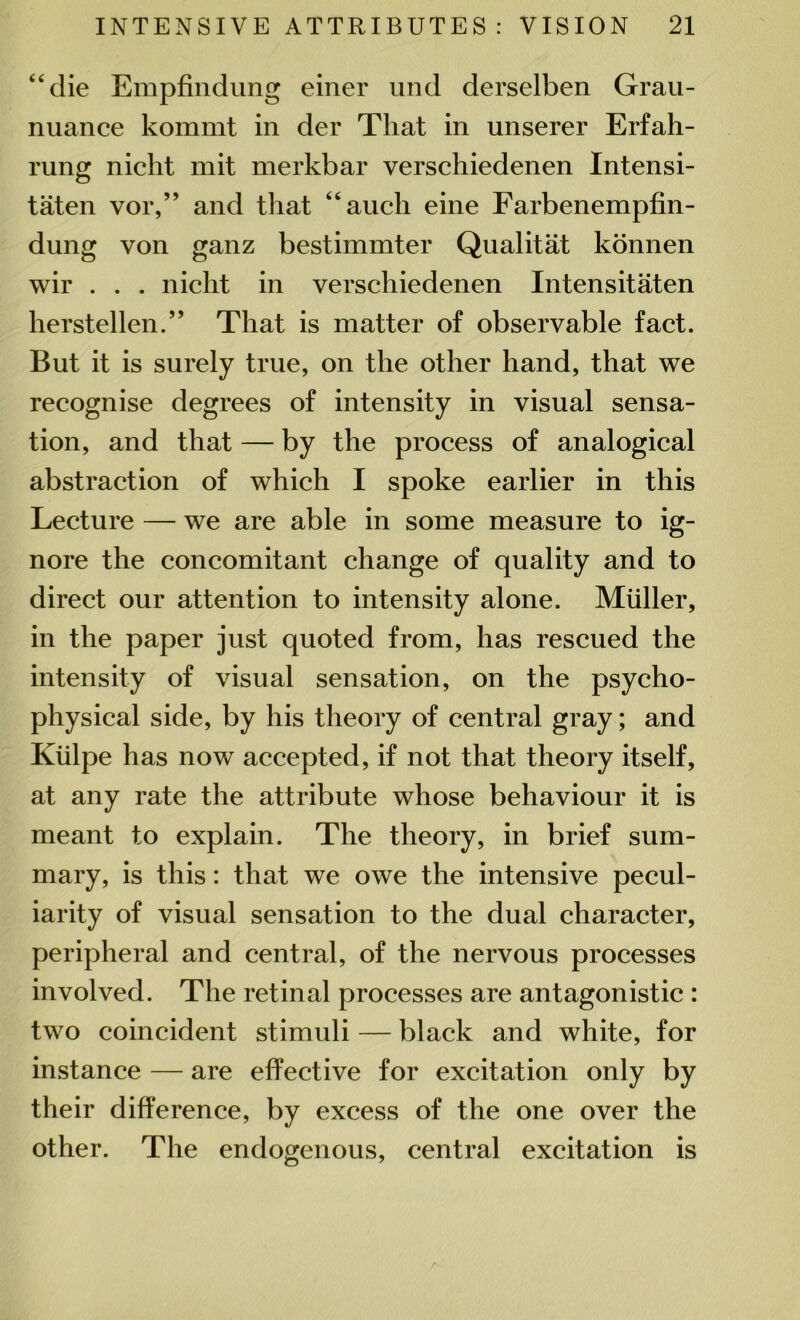 “die Empfindung einer und derselben Grau- nuance kommt in der That in unserer Erfah- rung nicht mit merkbar verschiedenen Intensi- taten vor,” and that “auch eine Farbenempfin- dung von ganz bestimmter Qualitat konnen wir . . . nicht in verschiedenen Intensitaten lierstellen.” That is matter of observable fact. But it is surely true, on the other hand, that we recognise degrees of intensity in visual sensa- tion, and that — by the process of analogical abstraction of which I spoke earlier in this Lecture — we are able in some measure to ig- nore the concomitant change of quality and to direct our attention to intensity alone. Muller, in the paper just quoted from, has rescued the intensity of visual sensation, on the psycho- physical side, by his theory of central gray; and Kiilpe has now accepted, if not that theory itself, at any rate the attribute whose behaviour it is meant to explain. The theory, in brief sum- mary, is this: that we owe the intensive pecul- iarity of visual sensation to the dual character, peripheral and central, of the nervous processes involved. The retinal processes are antagonistic : two coincident stimuli — black and white, for instance — are effective for excitation only by their difference, by excess of the one over the other. The endogenous, central excitation is