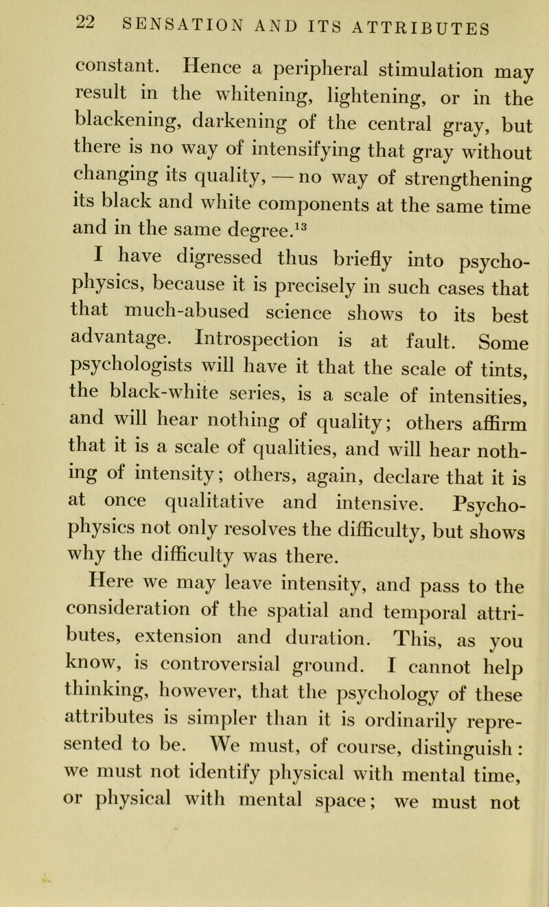 constant. Hence a peripheral stimulation may result in the whitening, lightening, or in the blackening, darkening of the central gray, but there is no way of intensifying that gray without changing its quality, — no way of strengthening its black and white components at the same time and in the same degree.13 I have digressed thus briefly into psycho- physics, because it is precisely in such cases that that much-abused science shows to its best advantage. Introspection is at fault. Some psychologists will have it that the scale of tints, the black-white series, is a scale of intensities, and will hear nothing of quality; others affirm that it is a scale of qualities, and will hear noth- ing of intensity; others, again, declare that it is at once qualitative and intensive. Psycho- physics not only resolves the difficulty, but shows why the difficulty was there. Here we may leave intensity, and pass to the consideration of the spatial and temporal attri- butes, extension and duration. This, as you know, is controversial ground. I cannot help thinking, however, that the psychology of these attributes is simpler than it is ordinarily repre- sented to be. We must, of course, distinguish: we must not identify physical with mental time, or physical with mental space; we must not